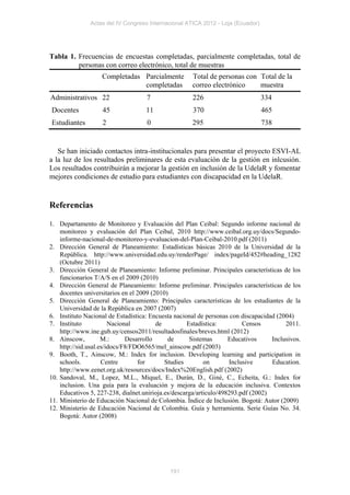 Actas del IV Congreso Internacional ATICA 2012 - Loja (Ecuador)




Tabla 1. Frecuencias de encuestas completadas, parcialmente completadas, total de
         personas con correo electrónico, total de muestras
                   Completadas Parcialmente          Total de personas con Total de la
                               completadas           correo electrónico    muestra
Administrativos 22                  7                226                         334
Docentes           45               11               370                         465
Estudiantes        2                0                295                         738


   Se han iniciado contactos intra-institucionales para presentar el proyecto ESVI-AL
a la luz de los resultados preliminares de esta evaluación de la gestión en inlcusión.
Los resultados contribuirán a mejorar la gestión en inclusión de la UdelaR y fomentar
mejores condiciones de estudio para estudiantes con discapacidad en la UdelaR.


Referencias

1. Departamento de Monitoreo y Evaluación del Plan Ceibal: Segundo informe nacional de
    monitoreo y evaluación del Plan Ceibal, 2010 http://www.ceibal.org.uy/docs/Segundo-
    informe-nacional-de-monitoreo-y-evaluacion-del-Plan-Ceibal-2010.pdf (2011)
2. Dirección General de Planeamiento: Estadísticas básicas 2010 de la Universidad de la
    República. http://www.universidad.edu.uy/renderPage/ index/pageId/452#heading_1282
    (Octubre 2011)
3. Dirección General de Planeamiento: Informe preliminar. Principales características de los
    funcionarios T/A/S en el 2009 (2010)
4. Dirección General de Planeamiento: Informe preliminar. Principales características de los
    docentes universitarios en el 2009 (2010)
5. Dirección General de Planeamiento: Principales características de los estudiantes de la
    Universidad de la República en 2007 (2007)
6. Instituto Nacional de Estadística: Encuesta nacional de personas con discapacidad (2004)
7. Instituto            Nacional         de         Estadística:         Censos         2011.
    http://www.ine.gub.uy/censos2011/resultadosfinales/breves.html (2012)
8. Ainscow,          M.:      Desarrollo     de      Sistemas       Educativos     Inclusivos.
    http://sid.usal.es/idocs/F8/FDO6565/mel_ainscow.pdf (2003)
9. Booth, T., Ainscow, M.: Index for inclusion. Developing learning and participation in
    schools.         Centre       for       Studies        on       Inclusive      Education.
    http://www.eenet.org.uk/resources/docs/Index%20English.pdf (2002)
10. Sandoval, M., Lopez, M.L., Miquel, E., Durán, D., Giné, C., Echeita, G.: Index for
    inclusion. Una guía para la evaluación y mejora de la educación inclusiva. Contextos
    Educativos 5, 227-238, dialnet.unirioja.es/descarga/articulo/498293.pdf (2002)
11. Ministerio de Educación Nacional de Colombia. Índice de Inclusión. Bogotá: Autor (2009)
12. Ministerio de Educación Nacional de Colombia. Guía y herramienta. Serie Guías No. 34.
    Bogotá: Autor (2008)




                                             191
 
