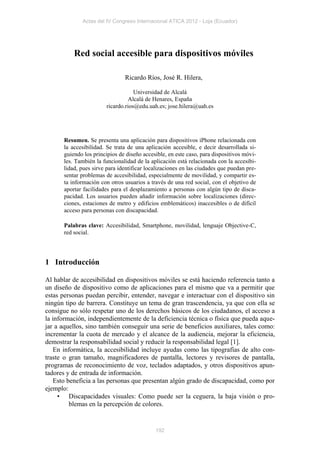 Actas del IV Congreso Internacional ATICA 2012 - Loja (Ecuador)




           Red social accesible para dispositivos móviles

                                Ricardo Ríos, José R. Hilera,

                                    Universidad de Alcalá
                                  Alcalá de Henares, España
                        ricardo.rios@edu.uah.es; jose.hilera@uah.es




       Resumen. Se presenta una aplicación para dispositivos iPhone relacionada con
       la accesibilidad. Se trata de una aplicación accesible, e decir desarrollada si-
       guiendo los principios de diseño accesible, en este caso, para dispositivos móvi-
       les. También la funcionalidad de la aplicación está relacionada con la accesibi-
       lidad, pues sirve para identificar localizaciones en las ciudades que puedan pre-
       sentar problemas de accesibilidad, especialmente de movilidad, y compartir es-
       ta información con otros usuarios a través de una red social, con el objetivo de
       aportar facilidades para el desplazamiento a personas con algún tipo de disca-
       pacidad. Los usuarios pueden añadir información sobre localizaciones (direc-
       ciones, estaciones de metro y edificios emblemáticos) inaccesibles o de difícil
       acceso para personas con discapacidad.

       Palabras clave: Accesibilidad, Smartphone, movilidad, lenguaje Objective-C,
       red social.




1 Introducción

Al hablar de accesibilidad en dispositivos móviles se está haciendo referencia tanto a
un diseño de dispositivo como de aplicaciones para el mismo que va a permitir que
estas personas puedan percibir, entender, navegar e interactuar con el dispositivo sin
ningún tipo de barrera. Constituye un tema de gran trascendencia, ya que con ella se
consigue no sólo respetar uno de los derechos básicos de los ciudadanos, el acceso a
la información, independientemente de la deficiencia técnica o física que pueda aque-
jar a aquellos, sino también conseguir una serie de beneficios auxiliares, tales como:
incrementar la cuota de mercado y el alcance de la audiencia, mejorar la eficiencia,
demostrar la responsabilidad social y reducir la responsabilidad legal [1].
   En informática, la accesibilidad incluye ayudas como las tipografías de alto con-
traste o gran tamaño, magnificadores de pantalla, lectores y revisores de pantalla,
programas de reconocimiento de voz, teclados adaptados, y otros dispositivos apun-
tadores y de entrada de información.
   Esto beneficia a las personas que presentan algún grado de discapacidad, como por
ejemplo:
     • Discapacidades visuales: Como puede ser la ceguera, la baja visión o pro-
         blemas en la percepción de colores.


                                             192
 
