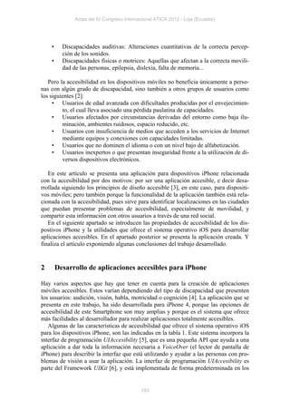 Actas del IV Congreso Internacional ATICA 2012 - Loja (Ecuador)




    •     Discapacidades auditivas: Alteraciones cuantitativas de la correcta percep-
          ción de los sonidos.
    •     Discapacidades físicas o motrices: Aquellas que afectan a la correcta movili-
          dad de las personas, epilepsia, dislexia, falta de memoria...

   Pero la accesibilidad en los dispositivos móviles no beneficia únicamente a perso-
nas con algún grado de discapacidad, sino también a otros grupos de usuarios como
los siguientes [2]:
     • Usuarios de edad avanzada con dificultades producidas por el envejecimien-
         to, el cual lleva asociado una pérdida paulatina de capacidades.
     • Usuarios afectados por circunstancias derivadas del entorno como baja ilu-
         minación, ambientes ruidosos, espacio reducido, etc.
     • Usuarios con insuficiencia de medios que acceden a los servicios de Internet
         mediante equipos y conexiones con capacidades limitadas.
     • Usuarios que no dominen el idioma o con un nivel bajo de alfabetización.
     • Usuarios inexpertos o que presentan inseguridad frente a la utilización de di-
         versos dispositivos electrónicos.

   En este artículo se presenta una aplicación para dispositivos iPhone relacionada
con la accesibilidad por dos motivos: por ser una aplicación accesible, e decir desa-
rrollada siguiendo los principios de diseño accesible [3], en este caso, para dispositi-
vos móviles; pero también porque la funcionalidad de la aplicación también está rela-
cionada con la accesibilidad, pues sirve para identificar localizaciones en las ciudades
que puedan presentar problemas de accesibilidad, especialmente de movilidad, y
compartir esta información con otros usuarios a través de una red social.
   En el siguiente apartado se introducen las propiedades de accesibilidad de los dis-
postivos iPhone y la utilidades que ofrece el sistema operativo iOS para desarrollar
aplicaciones accesibles. En el apartado posterior se presenta la aplicación creada. Y
finaliza el artículo exponiendo algunas conclusiones del trabajo desarrollado.


2       Desarrollo de aplicaciones accesibles para iPhone

Hay varios aspectos que hay que tener en cuenta para la creación de aplicaciones
móviles accesibles. Estos varían dependiendo del tipo de discapacidad que presenten
los usuarios: audición, visión, habla, motricidad o cognición [4]. La aplicación que se
presenta en este trabajo, ha sido desarrollada para iPhone 4, porque las opciones de
accesibilidad de este Smartphone son muy amplias y porque es el sistema que ofrece
más facilidades al desarrollador para realizar aplicaciones totalmente accesibles.
   Algunas de las características de accesibilidad que ofrece el sistema operativo iOS
para los dispositivos iPhone, son las indicadas en la tabla 1. Este sistema incorpora la
interfaz de programación UIAccesibility [5], que es una pequeña API que ayuda a una
aplicación a dar toda la información necesaria a VoiceOver (el lector de pantalla de
iPhone) para describir la interfaz que está utilizando y ayudar a las personas con pro-
blemas de visión a usar la aplicación. La interfaz de programación UIAccesibility es
parte del Framework UIKit [6], y está implementada de forma predeterminada en los


                                            193
 