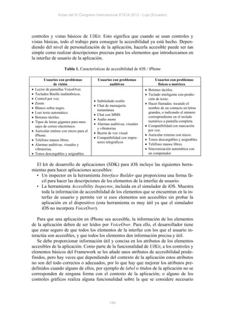 Actas del IV Congreso Internacional ATICA 2012 - Loja (Ecuador)




controles y vistas básicos de UIKit. Esto significa que cuando se usan controles y
vistas básicas, todo el trabajo para conseguir la accesibilidad ya está hecho. Depen-
diendo del nivel de personalización de la aplicación, hacerla accesible puede ser tan
simple como realizar descripciones precisas para los elementos que introduzcamos en
la interfaz de usuario de la aplicación.

                       Tabla 1. Características de accesibilidad de iOS / iPhone

          Usuarios con problemas            Usuarios con problemas              Usuarios con problemas
                 de visión                         auditivos                     físicos o motrices
   Lector de pantallas VoiceOver.                                         Botones táctiles.
   Teclados Braille inalámbricos.                                         Teclado inteligente con predic-
   Control por voz.                                                        ción de texto.
                                           Subtitulado oculto
   Zoom                                                                   Hacer llamadas: tocando el
                                           Chat de mensajería
   Blanco sobre negro.                                                     nombre de un contacto en letras
                                            instantánea
   Leer texto automático                                                   grandes, o indicando el número
                                           Chat con MMS
   Botones táctiles.                                                       correspondiente en el teclado
                                           Audio mono                      numérico a pantalla completa.
   Tipos de letras gigantes para men-
                                           Alarmas auditivas, visuales    Compatibilidad con marcación
    sajes de correo electrónico.
                                            y vibratorias                   por voz.
   Auricular estéreo con micro para el
                                           Buzón de voz visual            Auricular externo con micro.
    iPhone.
                                           Compatibilidad con impre-      Tonos descargables y asignables.
   Teléfono manos libres.
                                            sores telegráficos
   Alarmas auditivas, visuales y                                          Teléfono manos libres.
    vibratorias.                                                           Sincronización automática con
   Tonos descargables y asignables.                                        un computador.


  El kit de desarrollo de aplicaciones (SDK) para iOS incluye las siguientes herra-
mientas para hacer aplicaciones accesibles:
  • Un inspector en la herramienta Interface Builder que proporciona una forma fá-
     cil para hacer las descripciones de los elementos de la interfaz de usuario.
  • La herramienta Accesibility Inspector, incluida en el simulador de iOS. Muestra
     toda la información de accesibilidad de los elementos que se encuentran en la in-
     terfaz de usuario y permite ver si esos elementos son accesibles sin probar la
     aplicación en el dispositivo (esta herramienta es muy útil ya que el simulador
     iOS no incorpora VoiceOver).

   Para que una aplicación en iPhone sea accesible, la información de los elementos
de la aplicación deben de ser leídos por VoiceOver. Para ello, el desarrollador tiene
que estar seguro de que todos los elementos de la interfaz con los que el usuario in-
teractúa son accesibles, y que todos los elementos den información precisa y útil.
   Se debe proporcionar información útil y concisa en los atributos de los elementos
accesibles de la aplicación. Como parte de la funcionalidad de UIKit, a los controles y
elementos básicos del Framework se les añade unos atributos de accesibilidad prede-
finidos, pero hay veces que dependiendo del contexto de la aplicación estos atributos
no son del todo correctos o adecuados, por lo que hay que mejorar los atributos pre-
definidos cuando alguno de ellos, por ejemplo de label o títulos de la aplicación no se
corresponden de ninguna forma con el contexto de la aplicación; o alguno de los
controles gráficos realiza alguna funcionalidad sobre la que se considere necesario



                                                    194
 