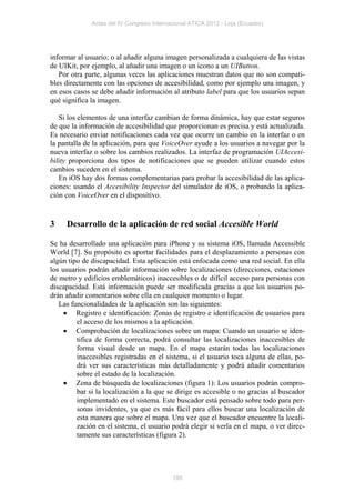Actas del IV Congreso Internacional ATICA 2012 - Loja (Ecuador)




informar al usuario; o al añadir alguna imagen personalizada a cualquiera de las vistas
de UIKit, por ejemplo, al añadir una imagen o un icono a un UIButton.
   Por otra parte, algunas veces las aplicaciones muestran datos que no son compati-
bles directamente con las opciones de accesibilidad, como por ejemplo una imagen, y
en esos casos se debe añadir información al atributo label para que los usuarios sepan
qué significa la imagen.

   Si los elementos de una interfaz cambian de forma dinámica, hay que estar seguros
de que la información de accesibilidad que proporcionan es precisa y está actualizada.
Es necesario enviar notificaciones cada vez que ocurre un cambio en la interfaz o en
la pantalla de la aplicación, para que VoiceOver ayude a los usuarios a navegar por la
nueva interfaz o sobre los cambios realizados. La interfaz de programación UIAccesi-
bility proporciona dos tipos de notificaciones que se pueden utilizar cuando estos
cambios suceden en el sistema.
   En iOS hay dos formas complementarias para probar la accesibilidad de las aplica-
ciones: usando el Accesibility Inspector del simulador de iOS, o probando la aplica-
ción con VoiceOver en el dispositivo.


3    Desarrollo de la aplicación de red social Accesible World

Se ha desarrollado una aplicación para iPhone y su sistema iOS, llamada Accessible
World [7]. Su propósito es aportar facilidades para el desplazamiento a personas con
algún tipo de discapacidad. Esta aplicación está enfocada como una red social. En ella
los usuarios podrán añadir información sobre localizaciones (direcciones, estaciones
de metro y edificios emblemáticos) inaccesibles o de difícil acceso para personas con
discapacidad. Está información puede ser modificada gracias a que los usuarios po-
drán añadir comentarios sobre ella en cualquier momento o lugar.
   Las funcionalidades de la aplicación son las siguientes:
      Registro e identificación: Zonas de registro e identificación de usuarios para
         el acceso de los mismos a la aplicación.
      Comprobación de localizaciones sobre un mapa: Cuando un usuario se iden-
         tifica de forma correcta, podrá consultar las localizaciones inaccesibles de
         forma visual desde un mapa. En el mapa estarán todas las localizaciones
         inaccesibles registradas en el sistema, si el usuario toca alguna de ellas, po-
         drá ver sus características más detalladamente y podrá añadir comentarios
         sobre el estado de la localización.
      Zona de búsqueda de localizaciones (figura 1): Los usuarios podrán compro-
         bar si la localización a la que se dirige es accesible o no gracias al buscador
         implementado en el sistema. Este buscador está pensado sobre todo para per-
         sonas invidentes, ya que es más fácil para ellos buscar una localización de
         esta manera que sobre el mapa. Una vez que el buscador encuentre la locali-
         zación en el sistema, el usuario podrá elegir si verla en el mapa, o ver direc-
         tamente sus características (figura 2).




                                           195
 