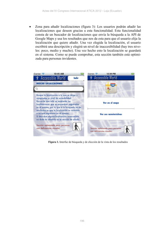 Actas del IV Congreso Internacional ATICA 2012 - Loja (Ecuador)




   Zona para añadir localizaciones (figura 3): Los usuarios podrán añadir las
    localizaciones que deseen gracias a esta funcionalidad. Esta funcionalidad
    consta de un buscador de localizaciones que envía la búsqueda a la API de
    Google Maps y usa los resultados que nos da esta para que el usuario elija la
    localización que quiere añadir. Una vez elegida la localización, el usuario
    escribirá una descripción y elegirá un nivel de inaccesibilidad (hay tres nive-
    les: poco, medio y mucho). Una vez hecho esto la localización se guardará
    en el sistema. Como se puede comprobar, esta sección también está optimi-
    zada para personas invidentes.




             Figura 1. Interfaz de búsqueda y de elección de la vista de los resultados




                                          196
 