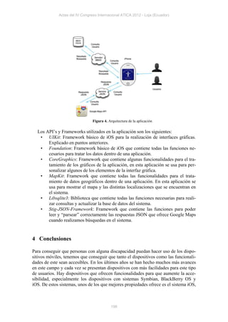 Actas del IV Congreso Internacional ATICA 2012 - Loja (Ecuador)




                                Figura 4. Arquitectura de la aplicación

  Los API’s y Frameworks utilizados en la aplicación son los siguientes:
   • UIKit: Framework básico de iOS para la realización de interfaces gráficas.
       Explicado en puntos anteriores.
   • Foundation: Framework básico de iOS que contiene todas las funciones ne-
       cesarios para tratar los datos dentro de una aplicación.
   • CoreGraphics: Framework que contiene algunas funcionalidades para el tra-
       tamiento de los gráficos de la aplicación, en esta aplicación se usa para per-
       sonalizar algunos de los elementos de la interfaz gráfica.
   • MapKit: Framework que contiene todas las funcionalidades para el trata-
       miento de datos geográficos dentro de una aplicación. En esta aplicación se
       usa para mostrar el mapa y las distintas localizaciones que se encuentran en
       el sistema.
   • Libsqlite3: Biblioteca que contiene todas las funciones necesarias para reali-
       zar consultas y actualizar la base de datos del sistema.
   • Stig-JSON-Framework: Framework que contiene las funciones para poder
       leer y “parsear” correctamente las respuestas JSON que ofrece Google Maps
       cuando realizamos búsquedas en el sistema.


4 Conclusiones

Para conseguir que personas con alguna discapacidad puedan hacer uso de los dispo-
sitivos móviles, tenemos que conseguir que tanto el dispositivos como las funcionali-
dades de este sean accesibles. En los últimos años se han hecho muchos más avances
en este campo y cada vez se presentan dispositivos con más facilidades para este tipo
de usuarios. Hay dispositivos que ofrecen funcionalidades para que aumente la acce-
sibilidad, especialmente los dispositivos con sistemas Symbian, BlackBerry OS y
iOS. De estos sistemas, unos de los que mejores propiedades ofrece es el sistema iOS,



                                           198
 