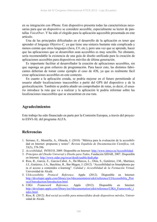 Actas del IV Congreso Internacional ATICA 2012 - Loja (Ecuador)




en su integración con iPhone. Este dispositivo presenta todas las características nece-
sarias para que un dispositivo se considere accesible, especialmente su lector de pan-
tallas VoiceOver. Y ha sido el elegido para la aplicación aqccesible presentada en este
artículo.
   Una de las principales dificultades en el desarrollo de la aplicación es tener que
aprender el lenguaje Objetive-C, ya que tiene una sintaxis bastante más complicada y
menos común que otros lenguajes (Java, C#, etc.), pero una vez que se aprende, hacer
que las aplicaciones que se desarrollen sean accesibles es muy sencillo. No obstante,
sería recomendable la existencia de una guía de diseño unificada para la creación de
aplicaciones accesibles para dispositivos móviles de última generación.
   Es importante facilitar al desarrollador la creación de aplicaciones accesibles, sin
que suponga un gran esfuerzo de programación. Para hacer esto, las distintos fabri-
cantes deberían de tomar como ejemplo el caso de iOS, ya que es realmente fácil
crear aplicaciones accesibles en este contexto.
   En cuanto a la aplicación creada, se podría mejorar en el futuro permitiendo al
usuario añadir localizaciones inaccesibles a partir del GPS del dispositivo y de la
geolocalización. También se podría añadir un comprobador de rutas, es decir, el usua-
rio introduce la ruta que va a realizar y la aplicación le podría informar sobre las
localizaciones inaccesibles que se encuentran en esa ruta.


Agradecimientos

Este trabajo ha sido financiado en parte por la Comisión Europea, a través del proyec-
to ESVI-AL del programa ALFA.


Referencias

1. Serrano, E., Moratilla, A., Olmeda, I. (2010). “Métrica para la evaluación de la accesibili-
   dad en Internet: propuesta y testeo”. Revista Española de Documentación Científica, vol.
   33(3), 378-396.
2. Accesibilidad, INTECO, 2009. Disponible en Internet: http://www.inteco.es/Accesibilidad.
3. Principios del Diseño Universal o Diseño para Todos, Fundación SIDAR, 2007. Disponible
   en Internet: http://www.sidar.org/recur/desdi/usable/dudt.php.
4. Rios, R., García, E., García-Cabot, A., De-Marcos, L., Otón, S., Gutiérrez, J.M., Martínez,
   J.J., Gutiérrez, J.A., Barchino, R., Bar-Magen, J. (2012). “Accesibilidad en Smartphones pa-
   ra el acceso a contenidos e-learning”. Calidad y Accesibilidad de la Formación Virtual,
   Universidad de Alcalá.
5. UIAccessibility Protocol Reference. Apple (2012). Disponible en Internet:
   http://developer.apple.com/library/ios/#documentation/uikit/reference/UIAccessibility_Prot
   ocol/Introduction/Introduction.html.
6. UIKit      Framework       Reference.     Apple      (2012).   Disponible     en    Internet:
   http://developer.apple.com/library/ios/#documentation/uikit/reference/UIKit_Framework/_i
   ndex.html.
7. Rios, R. (2012). Red social accesible para minusválidos desde dispositivos móviles, Univer-
   sidad de Alcalá.



                                              199
 