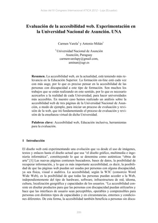 Actas del IV Congreso Internacional ATICA 2012 - Loja (Ecuador)




  Evaluación de la accesibilidad web. Experimentación en
       la Universidad Nacional de Asunción. UNA

                             Carmen Varela1 y Antonio Miñán1
                         1
                             Universidad Nacional de Asunción
                                   Asunción, Paraguay
                              carmenvarelapy@gmail.com,
                                     aminan@ugr.es



       Resumen. La accesibilidad web, en la actualidad, está teniendo más re-
       levancia en la Educación Superior. La formación on-line está cada vez
       con más auge, por lo que es preciso pensar en la accesibilidad de las
       personas con discapacidad a este tipo de formación. Son muchos los
       trabajos que se están realizando en este sentido, por lo que es necesario
       acercarlos a la realidad de cada Universidad, para hacer universidades
       más accesibles. En nuestro caso hemos realizado un análisis sobre la
       accesibilidad web de tres páginas de la Universidad Nacional de Asun-
       ción, a modo de ejemplo, para iniciar un proceso de evaluación y revi-
       sión de la web, que irá fundamentando el proceso de evaluación y revi-
       sión de la enseñanza virtual de dicha Universidad.

       Palabras clave: Accesibilidad web, Educación inclusiva, herramientas
       para la evaluación.



1 Introducción

El diseño web está experimentando una evolución que va desde el uso de imágenes,
textos y enlaces hasta el diseño actual que usa “el diseño gráfico, multimedia e inge-
niería informática”, constituyendo lo que se denomina como auténticas “obras de
arte”.[1] Las nuevas páginas contienen buscadores, bases de datos, la posibilidad de
recuperar información, y lo que es más importante accesibilidad, es decir, la posibili-
dad de que las páginas web puedan ser usadas por personas con alguna discapacidad,
ya sea física, visual o auditiva. La accesibilidad, según la W3C (consorcio Word
Wide Web), es la posibilidad de que todas las personas puedan acceder a la Web,
independientemente del tipo de hardware, software, infraestructura de red, idioma,
cultura, localización geográfica y capacidades de los usuarios. “La accesibilidad con-
siste en diseñar productos para que las personas con discapacidad puedan utilizarlos y
hace que las interfaces de usuario sean perceptibles, operables y comprensibles para
personas con distintos tipos de capacidades y en circunstancias, entornos y condicio-
nes diferentes. De esta forma, la accesibilidad también beneficia a personas sin disca-



                                           200
 