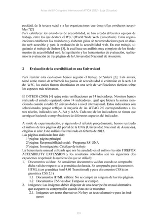 Actas del IV Congreso Internacional ATICA 2012 - Loja (Ecuador)




pacidad, de la tercera edad y a las organizaciones que desarrollan productos accesi-
bles.”[2]
Para establecer los estándares de accesibilidad, se han creado diferentes equipos de
trabajo, entre los que destaca el W3C (World Wide Web Consortium). Estas organi-
zaciones establecen los estándares y elaboran guías de recomendaciones para un dise-
ño web accesible y para la evaluación de la accesibilidad web. En este trabajo, si-
guiendo el trabajo de Suárez [3], la cual hace un análisis muy completo de los funda-
mentos de accesibilidad web, la legislación y las herramientas de evaluación, realiza-
mos la evaluación de tres páginas de la Universidad Nacional de Asunción.


2    Evaluación de la accesibilidad en una Universidad

Para realizar esta evaluación hemos seguido el trabajo de Suárez [3]. Esta autora,
tomó como marco de referencia las pautas de accesibilidad al contenido en la web 2.0
del W3C, las cuales fueron sintetizadas en una serie de verificaciones técnicas sobre
los aspectos más relevantes.

El INTECO (2008) [4] reúne estas verificaciones en 14 indicadores. Nosotros hemos
realizado el estudio siguiendo estos 14 indicadores, igual que hiciera la autora men-
cionada cuando estudió 22 universidades a nivel internacional. Estos indicadores son
seleccionados porque reflejan la mayoría de las WCAG 2.0 correspondientes a los
tres niveles, indicados con A, AA y AAA. Cada uno de los indicadores se tienen que
averiguar haciendo comprobaciones de diferentes aspectos del indicador.

A modo de experimentación, y siguiendo el referido procedimiento, hemos realizado
el análisis de tres páginas del portal de la UNA (Universidad Nacional de Asunción),
elegidas al azar. Este análisis fue realizado en febrero de 2012.
Las páginas analizadas han sido:
   1ª página: página principal
   2ª página: Responsabilidad social: -Programa RS-UNA
   3ª página: Investigación:-Catálogo de trabajo
La herramienta manual utilizada que nos ha ayudado en el análisis ha sido FIREFOX
ACCESIBILITY EXTENSION y los resultados obtenidos son los siguientes (los
exponemos respetando la numeración que se utilizó):
1. Documentos válidos: Se consideran documentos válidos cuando se comprueba
     dicha validez respecto a la gramática declarada. Se comprueba para documentos
     HTML (con gramática html 4.01 Transitional) y para documentos CSS (con
     gramática CSS 2.1)
      1.1. Documentos HTML válidos: No se cumple en ninguna de las tres páginas.
      1.2. Documentos CSS válidos: Tampoco se cumple.
2. Imágenes: Las imágenes deben disponer de una descripción textual alternativa
     que aseguren su comprensión cuando éstas no se muestran
      2.1. Imágenes con texto alternativo: No hay un texto alternativo para las imá-
            genes




                                           201
 
