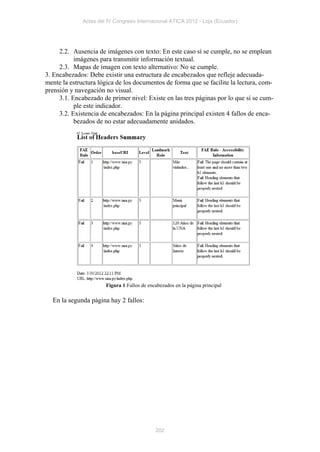 Actas del IV Congreso Internacional ATICA 2012 - Loja (Ecuador)




     2.2. Ausencia de imágenes con texto: En este caso sí se cumple, no se emplean
           imágenes para transmitir información textual.
     2.3. Mapas de imagen con texto alternativo: No se cumple.
3. Encabezados: Debe existir una estructura de encabezados que refleje adecuada-
mente la estructura lógica de los documentos de forma que se facilite la lectura, com-
prensión y navegación no visual.
     3.1. Encabezado de primer nivel: Existe en las tres páginas por lo que sí se cum-
           ple este indicador.
     3.2. Existencia de encabezados: En la página principal existen 4 fallos de enca-
           bezados de no estar adecuadamente anidados.




                       Figura 1:Fallos de encabezados en la página principal

  En la segunda página hay 2 fallos:




                                             202
 