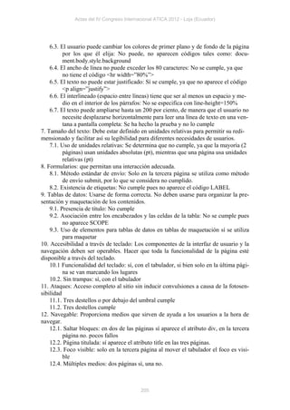 Actas del IV Congreso Internacional ATICA 2012 - Loja (Ecuador)




    6.3. El usuario puede cambiar los colores de primer plano y de fondo de la página
          por los que él elija: No puede, no aparecen códigos tales como: docu-
          ment.body.style.background
    6.4. El ancho de línea no puede exceder los 80 caracteres: No se cumple, ya que
          no tiene el código <hr width=”80%”>
    6.5. El texto no puede estar justificado: Sí se cumple, ya que no aparece el código
          <p align=”justify”>
    6.6. El interlineado (espacio entre líneas) tiene que ser al menos un espacio y me-
          dio en el interior de los párrafos: No se especifica con line-height=150%
    6.7. El texto puede ampliarse hasta un 200 por ciento, de manera que el usuario no
          necesite desplazarse horizontalmente para leer una línea de texto en una ven-
          tana a pantalla completa: Se ha hecho la prueba y no lo cumple
7. Tamaño del texto: Debe estar definido en unidades relativas para permitir su redi-
mensionado y facilitar así su legibilidad para diferentes necesidades de usuarios.
    7.1. Uso de unidades relativas: Se determina que no cumple, ya que la mayoría (2
          páginas) usan unidades absolutas (pt), mientras que una página usa unidades
          relativas (pt)
8. Formularios: que permitan una interacción adecuada.
    8.1. Método estándar de envío: Solo en la tercera página se utiliza como método
          de envío submit, por lo que se considera no cumplido.
    8.2. Existencia de etiquetas: No cumple pues no aparece el código LABEL
9. Tablas de datos: Usarse de forma correcta. No deben usarse para organizar la pre-
sentación y maquetación de los contenidos.
    9.1. Presencia de título: No cumple
    9.2. Asociación entre los encabezados y las celdas de la tabla: No se cumple pues
          no aparece SCOPE
    9.3. Uso de elementos para tablas de datos en tablas de maquetación sí se utiliza
          para maquetar
10. Accesibilidad a través de teclado: Los componentes de la interfaz de usuario y la
navegación deben ser operables. Hacer que toda la funcionalidad de la página esté
disponible a través del teclado.
    10.1 Funcionalidad del teclado: sí, con el tabulador, si bien solo en la última pági-
          na se van marcando los lugares
    10.2. Sin trampas: sí, con el tabulador
11. Ataques: Acceso completo al sitio sin inducir convulsiones a causa de la fotosen-
sibilidad
    11.1. Tres destellos o por debajo del umbral cumple
    11.2. Tres destellos cumple
12. Navegable: Proporciona medios que sirven de ayuda a los usuarios a la hora de
navegar.
    12.1. Saltar bloques: en dos de las páginas sí aparece el atributo div, en la tercera
          página no. pocos fallos
    12.2. Página titulada: sí aparece el atributo title en las tres páginas.
    12.3. Foco visible: solo en la tercera página al mover el tabulador el foco es visi-
          ble
    12.4. Múltiples medios: dos páginas sí, una no.



                                           205
 