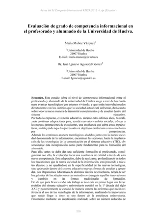 Actas del IV Congreso Internacional ATICA 2012 - Loja (Ecuador)




  Evaluación de grado de competencia informacional en
el profesorado y alumnado de la Universidad de Huelva.

                                María Muñoz Vázquez1
                                 1
                                 Universidad de Huelva
                                    21007 Huelva
                           E-mail: maria.munoz@cv.uhu.es

                         Dr. José Ignacio Aguaded Gómez2
                                 2
                                 Universidad de Huelva
                                    21007 Huelva
                             E-mail: Ignacio@aguaded.es




   Resumen. Este estudio sobre el nivel de competencia informacional entre el
   profesorado y alumnado de la universidad de Huelva surge a raíz de los conti-
   nuos avances tecnológicos que estamos viviendo, y que están interrelacionados
   directamente con los cambios que la sociedad actual está sufriendo, destacando
   sobre todo la nueva manera de transmitir conocimientos y de enseñar dentro del
   sistema                                                                 educativo.
   Por todo lo expuesto, el sistema educativo, durante estos últimos años, ha reali-
   zado continuas adaptaciones para, acorde con estos cambios sociales, ofrecer a
   las nuevas generaciones de estudiantes, una enseñanza que cubra estas expecta-
   tivas, sustituyendo aquella que basada en objetivos evoluciona a una enseñanza
   por                                                                 competencias.
   Además los continuos avances tecnológicos aludidos junto con la nueva socie-
   dad denominada de la información, encaminan las acciones, hacia la implanta-
   ción de las tecnologías de la comunicación en el sistema educativo (TIC), ob-
   servándose esta incorporación como parte fundamental para la formación del
   alumnado.
   Para ello, antes se debe dar una suficiente formación al profesorado, consi-
   guiendo con ello, la evolución hacia una enseñanza de calidad a través de esta
   nueva competencia. Esta adaptación, debe de realizarse, profundizando en todos
   los mecanismos que la nueva sociedad de la información, está poniendo a nues-
   tro alcance, y no quedándose en la superficialidad de las nuevas tecnologías,
   sino aportando dentro del sistema educativo nuevas formas de enseñar y apren-
   der. Los Organismos Educativos de distintos niveles de enseñanza, deben de ser
   los galantes de las adaptaciones encaminadas a conseguir aquellas innovaciones
   y      cambios      en    las     formas      tradicionales    de      formación.
   De ahí que para llevar a cabo este trabajo se realizara en primer lugar una breve
   revisión del sistema educativo universitario español en la 1ª década del siglo
   XXI, y posteriormente se estudió de manera somera las reformas que hacen re-
   ferencia al uso de las tecnologías de la información, analizando la importancia
   que puede llegar a tener su uso dentro de la enseñanza universitaria.
   Finalmente mediante un cuestionario realizado sobre un número reducido de



                                          209
 