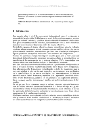 Actas del IV Congreso Internacional ATICA 2012 - Loja (Ecuador)




       profesorado y alumnado de las distintas facultades de la Universidad de Huelva,
       se estudio las carencias existentes de esta competencia una vez obtenidos los re-
       sultados.
       Palabras clave: Competencia informacional, TIC, educación y medios digita-
       les.



1 Introducción

Este estudio sobre el nivel de competencia informacional entre el profesorado y
alumnado de la universidad de Huelva surge a raíz de los continuos avances tecnoló-
gicos que estamos viviendo, y que están interrelacionados directamente con los cam-
bios que la sociedad actual está sufriendo, destacando sobre todo la nueva manera de
transmitir conocimientos y de enseñar dentro del sistema educativo.
Por todo lo expuesto, el sistema educativo, durante estos últimos años, ha realizado
continuas adaptaciones para, acorde con estos cambios sociales, ofrecer a las nuevas
generaciones de estudiantes, una enseñanza que cubra estas expectativas, sustituyendo
aquella que basada en objetivos evoluciona a una enseñanza por competencias.
Además los continuos avances tecnológicos aludidos junto con la nueva sociedad
denominada de la información, encaminan las acciones, hacia la implantación de las
tecnologías de la comunicación en el sistema educativo (TIC), observándose esta
incorporación como parte fundamental para la formación del alumnado.
Para ello, antes se debe dar una suficiente formación al profesorado, consiguiendo con
ello, la evolución hacia una enseñanza de calidad a través de esta nueva competencia.
Esta adaptación, debe de realizarse, profundizando en todos los mecanismos que la
nueva sociedad de la información, está poniendo a nuestro alcance, y no quedándose
en la superficialidad de las nuevas tecnologías, sino aportando dentro del sistema
educativo nuevas formas de enseñar y aprender. Los Organismos Educativos de dis-
tintos niveles de enseñanza, deben de ser los galantes de las adaptaciones encamina-
das a conseguir aquellas innovaciones y cambios en las formas tradicionales de for-
mación.
De ahí que para llevar a cabo este trabajo se realizara en primer lugar una breve revi-
sión del sistema educativo universitario español en la 1ª década del siglo XXI, y pos-
teriormente se estudió de manera somera las reformas que hacen referencia al uso de
las tecnologías de la información, analizando la importancia que puede llegar a tener
su uso dentro de la enseñanza universitaria.
Finalmente mediante un cuestionario realizado sobre un número reducido de profeso-
rado y alumnado de las distintas facultades de la Universidad de Huelva, se estudio
las carencias existentes de esta competencia una vez obtenidos los resultados.




APROXIMACIÓN AL CONCEPTO DE COMPETENCIA INFORMACIONAL



                                             210
 