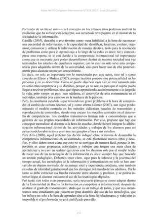 Actas del IV Congreso Internacional ATICA 2012 - Loja (Ecuador)




Partiendo de un breve análisis del concepto en los últimos años podemos analizar la
evolución que ha sufrido este concepto, aun novedoso pero pujante en el mundo de la
sociedad de la información.
Castilla (2005), describe a este término como «una habilidad a la hora de reconocer
una necesidad de información, y la capacidad de identificar, localizar, evaluar, orga-
nizar, comunicar y utilizar la información de manera efectiva, tanto para la resolución
de problemas como para el aprendizaje a lo largo de la vida» es decir, tal y comoex-
presa esta experta, se le está dando a la competencia informacional tal importancia
como que es necesaria para poder desarrollarnos dentro de nuestra sociedad una vez
terminados los estudios de enseñanza superior, con lo cual no solo sirve esta compe-
tencia para adquirirla dentro de la universidad, sino para hacer uso de ella posterior-
mente para alcanzar un mayor conocimiento.
Es decir, no solo es importante por lo mencionado por este autor, sino tal y como
consideran Elínor y Molina (2007), porque también proporciona potencialidad en las
personas y en su desarrollo. Como se puede observar cada vez se está tomando más
en serio esta competencia y su dominio, porque ya no solo es para que el sujeto pueda
llegar a resolver problemas, sino que sigues aprendiendo autónomamente a lo largo de
la vida, pero vamos un paso más adelante, el desarrollo de esta competencia en el
individuo, también crea cambios en la madurez de la persona.
Pero, la enseñanza española sigue teniendo un grave problema a la hora de compren-
der el cambio de cultura docente, tal y como afirma Gómez (2007), aun sigue predo-
minando el modelo centrado en los métodos didácticos basados de transmisión y
reproducción de contenidos, siendo muy escaso los modelos centrados en el desarro-
llo de competencias. Los modelos transmisivos forman más a consumidores que a
gestores de sus propias necesidades de información. Por ello, propone que hay que
conseguir mentalizar al docente a la hora de enseñar, donde deberá integrar la alfabe-
tización informacional dentro de las actividades y trabajos de los alumnos para así
evitar modelos abstractos y centrarse en ejemplos afines a sus estudios.
Para Area (2008), aquel profesor que decide indagar sobre la manera de desarrollar la
competencia informacional en su alumnado, se está planteando nuevos retos y desa-
fíos, y ellos deben tener claro que esto no se consigue de manera fácil, porque lo im-
portante es crear propuesta, actividades y trabajos que tengan una meta clara de
aprendizaje y no caer en realizar ejercicios con los alumnos solo por el simple hecho
de hacer uso de las tecnologías de la información es decir siempre hay que buscarle
un sentido pedagógico. Debemos tener claro, «que para la infancia y la juventud del
tiempo actual, las tecnologías de la información y comunicación no solo se han con-
vertido en objetos normales de su paisaje vital y experiencia cotidiana, sino también
en señas de identidad generacional que los distingue del mundo de los adultos». Por lo
tanto se debe estrechar esa brecha existente entre alumno y profesor, y se podría in-
tentar llegar al alumno mediante el uso de las tecnologías digitales.
Por tanto, con todas estas propuestas, sería necesario plantearse como adaptar dentro
de la Universidad de Huelva la formación en competencia informacional, después de
analizar el grado de conocimiento, dado que es un trabajo de todos, y que nos encon-
tramos ante estudiantes que poseen un gran dominio del uso de las tecnologías, que
les influye no solo a la hora de aprender sino a la hora de relacionarse, y todo esto es
imposible si el profesorado no está cualificado para ello.



                                           211
 