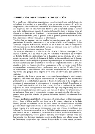 Actas del IV Congreso Internacional ATICA 2012 - Loja (Ecuador)




JUSTIFICACIÓN Y OBJETIVOS DE LA INVESTIGACIÓN

Si se ha elegido está temática, es porque nos encontramos ante una sociedad que está
rodeada de información, pero aun así hay gente que no sabe como acceder a ella, o
simplemente como usarla beneficiosamente. Si nos quedamos, con esa última palabra,
que mejor que enfocar esta evaluación dentro de una universidad, donde se supone
que todos trabajamos con manejo de mucha información, tanto el docente como el
alumno, o por lo menos así debería ser, ya veremos qué resultados se obtienen de los
cuestionarios realizados, pero lo que está claro es que nos gustaría inculcar esa pala-
bra, «beneficios» del uso y manejo de la información.
También hay que destacar, que son muchos los organismos que están viendo la im-
portancia de desarrollar esta competencia, de hecho en la Declaración conjunta de los
Ministros Europeos de Educación, Bolonia, del 19 de Junio de 1999, la competencia
informacional es una de las habilidades claves que aparecen en su nuevo sistema de
ordenación de la enseñanza superior en Europa.
Sin embargo, más actual es el Plan de Acción 2010-2011, llevada a cabo por el Con-
sejo de Ministros, el 25 de Junio de 2010 del Ministerio de Educación del Gobierno
de España, donde cita «por primera vez la Educación es una prioridad en la nueva
estrategia europea. Los jefes de Estado y de Gobierno han considerado que la Educa-
ción es uno de los cinco objetivos prioritarios para conseguir una salida sostenible de
la crisis económica y para el cambio de modelo que se producirá durante la próxima
década en todos los Estados miembros. La educación se ha convertido en uno de los
motores del crecimiento económico y del empleo para la próxima década». Es decir,
se está viendo a la educación con vistas no solo a nivel individual, de crecimiento de
la persona, sino que por fin se empieza a ver como un eslabón más para cambiar la
sociedad.
Pero además, cabe destacar que no solo es necesario fomentarlo por lo anteriormente
expuesto, sino como bien llegaron a la conclusión «la preparación para incorporarse
plenamente a la sociedad actual requiere el desarrollo suficiente de las competencias
asociadas al tratamiento de la información y la competencia digital, de modo que se
logre la suficiente familiaridad, la actitud crítica y la eficacia en el uso de los medios
digitales». Es decir, conseguiremos mediante esto, algo muy importante y necesario
para esta sociedad, personas críticas, que sean capaces de pensar por ellos mismos, y
no dejándose llevar por el pensamiento en masa, que contrasten la información, y
puedan tomar por ellos mismos sus propias decisiones, evitando así conductas irra-
cionales.
Con esto queda claro, que todos los organismos gubernamentales, instituciones educa-
tivas, y hasta el último eslabón que forma parte del entorno educativo, se ha dado
cuenta, que nos encontramos en una sociedad, donde en una milésima de segundo
podemos hacer llegar una noticia a el otro hemisferio del planeta, de ahí la importan-
cia de preparar a la gente, ya que poniéndonos en un lado pésimo, si mandamos una
información sin ante contrastarla y ver su fiabilidad, podemos desencadenar en accio-
nes funestas. De ahí la importancia, de enseñar al estudiante, a valorar la información,
primero como algo muy valioso que nos transmite conocimiento, también como una
herramienta, pero debemos inculcarles no solo a saber buscar sino a hacer uso de ella
de forma ética, porque si en algo estamos de acuerdo los docentes, es que queremos



                                           212
 
