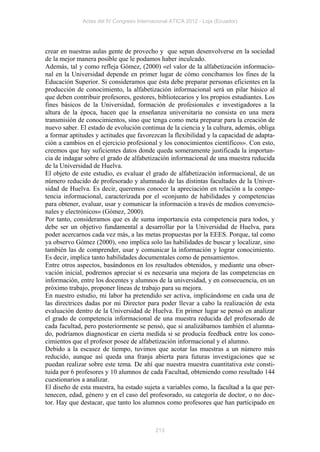 Actas del IV Congreso Internacional ATICA 2012 - Loja (Ecuador)




crear en nuestras aulas gente de provecho y que sepan desenvolverse en la sociedad
de la mejor manera posible que le podamos haber inculcado.
Además, tal y como refleja Gómez, (2000) «el valor de la alfabetización informacio-
nal en la Universidad depende en primer lugar de cómo concibamos los fines de la
Educación Superior. Si consideramos que ésta debe preparar personas eficientes en la
producción de conocimiento, la alfabetización informacional será un pilar básico al
que deben contribuir profesores, gestores, bibliotecarios y los propios estudiantes. Los
fines básicos de la Universidad, formación de profesionales e investigadores a la
altura de la época, hacen que la enseñanza universitaria no consista en una mera
transmisión de conocimientos, sino que tenga como meta preparar para la creación de
nuevo saber. El estado de evolución continua de la ciencia y la cultura, además, obliga
a formar aptitudes y actitudes que favorezcan la flexibilidad y la capacidad de adapta-
ción a cambios en el ejercicio profesional y los conocimientos científicos». Con esto,
creemos que hay suficientes datos donde queda someramente justificada la importan-
cia de indagar sobre el grado de alfabetización informacional de una muestra reducida
de la Universidad de Huelva.
El objeto de este estudio, es evaluar el grado de alfabetización informacional, de un
número reducido de profesorado y alumnado de las distintas facultades de la Univer-
sidad de Huelva. Es decir, queremos conocer la apreciación en relación a la compe-
tencia informacional, caracterizada por el «conjunto de habilidades y competencias
para obtener, evaluar, usar y comunicar la información a través de medios convencio-
nales y electrónicos» (Gómez, 2000).
Por tanto, consideramos que es de suma importancia esta competencia para todos, y
debe ser un objetivo fundamental a desarrollar por la Universidad de Huelva, para
poder acercarnos cada vez más, a las metas propuestas por la EEES. Porque, tal como
ya observo Gómez (2000), «no implica solo las habilidades de buscar y localizar, sino
también las de comprender, usar y comunicar la información y lograr conocimiento.
Es decir, implica tanto habilidades documentales como de pensamiento».
Entre otros aspectos, basándonos en los resultados obtenidos, y mediante una obser-
vación inicial, podremos apreciar si es necesaria una mejora de las competencias en
información, entre los docentes y alumnos de la universidad, y en consecuencia, en un
próximo trabajo, proponer líneas de trabajo para su mejora.
En nuestro estudio, mi labor ha pretendido ser activa, implicándome en cada una de
las directrices dadas por mi Director para poder llevar a cabo la realización de esta
evaluación dentro de la Universidad de Huelva. En primer lugar se pensó en analizar
el grado de competencia informacional de una muestra reducida del profesorado de
cada facultad, pero posteriormente se pensó, que si analizábamos también el alumna-
do, podríamos diagnosticar en cierta medida si se producía feedback entre los cono-
cimientos que el profesor posee de alfabetización informacional y el alumno.
Debido a la escasez de tiempo, tuvimos que acotar las muestras a un número más
reducido, aunque así queda una franja abierta para futuras investigaciones que se
puedan realizar sobre este tema. De ahí que nuestra muestra cuantitativa este consti-
tuida por 6 profesores y 10 alumnos de cada Facultad, obteniendo como resultado 144
cuestionarios a analizar.
El diseño de esta muestra, ha estado sujeta a variables como, la facultad a la que per-
tenecen, edad, género y en el caso del profesorado, su categoría de doctor, o no doc-
tor. Hay que destacar, que tanto los alumnos como profesores que han participado en



                                           213
 