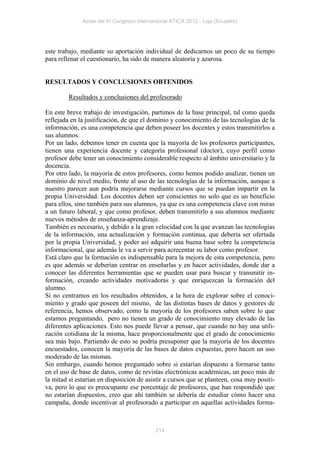 Actas del IV Congreso Internacional ATICA 2012 - Loja (Ecuador)




este trabajo, mediante su aportación individual de dedicarnos un poco de su tiempo
para rellenar el cuestionario, ha sido de manera aleatoria y azarosa.


RESULTADOS Y CONCLUSIONES OBTENIDOS

         Resultados y conclusiones del profesorado

En este breve trabajo de investigación, partimos de la base principal, tal como queda
reflejada en la justificación, de que el dominio y conocimiento de las tecnologías de la
información, es una competencia que deben poseer los docentes y estos transmitirlos a
sus alumnos.
Por un lado, debemos tener en cuenta que la mayoría de los profesores participantes,
tienen una experiencia docente y categoría profesional (doctor), cuyo perfil como
profesor debe tener un conocimiento considerable respecto al ámbito universitario y la
docencia.
Por otro lado, la mayoría de estos profesores, como hemos podido analizar, tienen un
dominio de nivel medio, frente al uso de las tecnologías de la información, aunque a
nuestro parecer aun podría mejorarse mediante cursos que se puedan impartir en la
propia Universidad. Los docentes deben ser conscientes no solo que es un beneficio
para ellos, sino también para sus alumnos, ya que es una competencia clave con miras
a un futuro laboral, y que como profesor, deben transmitirlo a sus alumnos mediante
nuevos métodos de enseñanza-aprendizaje.
También es necesario, y debido a la gran velocidad con la que avanzan las tecnologías
de la información, una actualización y formación continua, que debería ser ofertada
por la propia Universidad, y poder así adquirir una buena base sobre la competencia
informacional, que además le va a servir para acrecentar su labor como profesor.
Está claro que la formación es indispensable para la mejora de esta competencia, pero
es que además se deberían centrar en enseñarlas y en hacer actividades, donde dar a
conocer las diferentes herramientas que se pueden usar para buscar y transmitir in-
formación, creando actividades motivadoras y que enriquezcan la formación del
alumno.
Si no centramos en los resultados obtenidos, a la hora de explorar sobre el conoci-
miento y grado que poseen del mismo, de las distintas bases de datos y gestores de
referencia, hemos observado, como la mayoría de los profesores saben sobre lo que
estamos preguntando, pero no tienen un grado de conocimiento muy elevado de las
diferentes aplicaciones. Esto nos puede llevar a pensar, que cuando no hay una utili-
zación cotidiana de la misma, hace proporcionalmente que el grado de conocimiento
sea más bajo. Partiendo de esto se podría presuponer que la mayoría de los docentes
encuestados, conocen la mayoría de las bases de datos expuestas, pero hacen un uso
moderado de las mismas.
Sin embargo, cuando hemos preguntado sobre si estarían dispuesto a formarse tanto
en el uso de base de datos, como de revistas electrónicas académicas, un poco más de
la mitad si estarían en disposición de asistir a cursos que se planteen, cosa muy positi-
va, pero lo que es preocupante ese porcentaje de profesores, que han respondido que
no estarían dispuestos, creo que ahí también se debería de estudiar cómo hacer una
campaña, donde incentivar al profesorado a participar en aquellas actividades forma-



                                           214
 