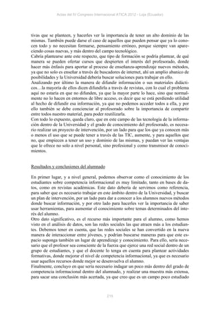 Actas del IV Congreso Internacional ATICA 2012 - Loja (Ecuador)




tivas que se planteen, y hacerles ver la importancia de tener un alto dominio de las
mismas. También puede darse el caso de aquellos que pueden pensar que ya lo cono-
cen todo y no necesitan formarse, pensamiento erróneo, porque siempre van apare-
ciendo cosas nuevas, y más dentro del campo tecnológico.
Cabría plantearse ante este respecto, que tipo de formación se podría plantear, de qué
manera se pueden ofertar cursos que despierten el interés del profesorado, donde
hacer más énfasis para aportar al proceso de enseñanza-aprendizaje nuevos métodos,
ya que no solo es enseñar a través de buscadores de internet, ahí un amplio abanico de
posibilidades y la Universidad debería buscar soluciones para trabajar en ello.
Analizando por último la manera de difundir información o sus materiales didácti-
cos…la mayoría de ellos dicen difundirla a través de revistas, con lo cual el problema
aquí no estaría en que no difunden, ya que la mayor parte lo hace, sino que normal-
mente no lo hacen en entornos de libre acceso, es decir que se está perdiendo utilidad
al hecho de difundir esa información, ya que no podemos acceder todos a ella, y por
ello también se debe concienciar al profesorado sobre la importancia de compartir
entre todos nuestro material, para poder reutilizarla.
Con todo lo expuesto, queda claro, que en este campo de las tecnología de la informa-
ción dentro de la Universidad y el grado de conocimiento del profesorado, es necesa-
rio realizar un proyecto de intervención, por un lado para que los que ya conocen más
o menos el uso que se puede tener a través de las TIC, aumente, y para aquellos que
no, que empiecen a tener un uso y dominio de las mismas, y puedan ver las ventajas
que le ofrece no solo a nivel personal, sino profesional y como transmisor de conoci-
mientos.


Resultados y conclusiones del alumnado

En primer lugar, y a nivel general, podemos observar como el conocimiento de los
estudiantes sobre competencia informacional es muy limitado, tanto en bases de da-
tos, como en revistas académicas. Este dato debería de servirnos como referencia,
para saber que es necesario trabajar en este ámbito dentro de la Universidad, y buscar
un plan de intervención, por un lado para dar a conocer a los alumnos nuevos métodos
donde buscar información, y por otro lado para hacerles ver la importancia de saber
usar herramientas, para aumentar el conocimiento sobre temas determinados del inte-
rés del alumno.
Otro dato significativo, es el recurso más importante para el alumno, como hemos
visto en el análisis de datos, son las redes sociales las que atraen más a los estudian-
tes. Debemos tener en cuenta, que las redes sociales se han convertido en la nueva
manera de interaccionar entre jóvenes, y podrían buscarse maneras para que este es-
pacio suponga también un lugar de aprendizaje y conocimiento. Para ello, sería nece-
sario que el profesor sea consciente de la fuerza que ejerce una red social dentro de un
grupo de estudiantes, y que el docente lo tenga en cuenta para plantear actividades
formativas, donde mejorar el nivel de competencia informacional, ya que es necesario
usar aquellos recursos donde mejor se desenvuelva el alumno.
Finalmente, concluyo en que sería necesario indagar un poco más dentro del grado de
competencia informacional dentro del alumnado, y realizar una muestra más extensa,
para sacar una conclusión más acertada, ya que creo que es un campo poco estudiado



                                           215
 