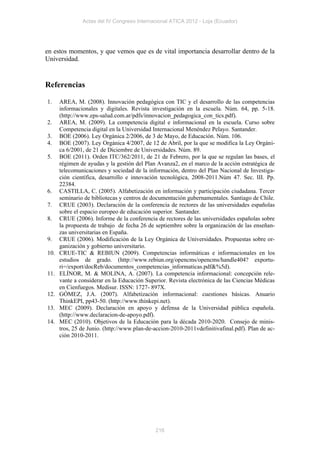 Actas del IV Congreso Internacional ATICA 2012 - Loja (Ecuador)




en estos momentos, y que vemos que es de vital importancia desarrollar dentro de la
Universidad.


Referencias

1.    AREA, M. (2008). Innovación pedagógica con TIC y el desarrollo de las competencias
      informacionales y digitales. Revista investigación en la escuela. Núm. 64, pp. 5-18.
      (http://www.eps-salud.com.ar/pdfs/innovacion_pedagogica_con_tics.pdf).
2.    AREA, M. (2009). La competencia digital e informacional en la escuela. Curso sobre
      Competencia digital en la Universidad Internacional Menéndez Pelayo. Santander.
3.    BOE (2006). Ley Orgánica 2/2006, de 3 de Mayo, de Educación. Núm. 106.
4.    BOE (2007). Ley Orgánica 4/2007, de 12 de Abril, por la que se modifica la Ley Orgáni-
      ca 6/2001, de 21 de Diciembre de Universidades. Núm. 89.
5.    BOE (2011). Orden ITC/362/2011, de 21 de Febrero, por la que se regulan las bases, el
      régimen de ayudas y la gestión del Plan Avanza2, en el marco de la acción estratégica de
      telecomunicaciones y sociedad de la información, dentro del Plan Nacional de Investiga-
      ción científica, desarrollo e innovación tecnológica, 2008-2011.Núm 47. Sec. III. Pp.
      22384.
6.    CASTILLA, C. (2005). Alfabetización en información y participación ciudadana. Tercer
      seminario de bibliotecas y centros de documentación gubernamentales. Santiago de Chile.
7.    CRUE (2003). Declaración de la conferencia de rectores de las universidades españolas
      sobre el espacio europeo de educación superior. Santander.
8.    CRUE (2006). Informe de la conferencia de rectores de las universidades españolas sobre
      la propuesta de trabajo de fecha 26 de septiembre sobre la organización de las enseñan-
      zas universitarias en España.
9.    CRUE (2006). Modificación de la Ley Orgánica de Universidades. Propuestas sobre or-
      ganización y gobierno universitario.
10.   CRUE-TIC & REBIUN (2009). Competencias informáticas e informacionales en los
      estudios de grado. (http://www.rebiun.org/opencms/opencms/handle404? exportu-
      ri=/export/docReb/documentos_competencias_informaticas.pdf&%5d).
11.   ELÍNOR, M. & MOLINA, A. (2007). La competencia informacional: concepción rele-
      vante a considerar en la Educación Superior. Revista electrónica de las Ciencias Médicas
      en Cienfuegos. Medisur. ISSN: 1727- 897X.
12.   GÓMEZ, J.A. (2007). Alfabetización informacional: cuestiones básicas. Anuario
      ThinkEPI, pp43-50. (http://www.thinkepi.net).
13.   MEC (2009). Declaración en apoyo y defensa de la Universidad pública española.
      (http://www.declaracion-de-apoyo.pdf).
14.   MEC (2010). Objetivos de la Educación para la década 2010-2020. Consejo de minis-
      tros, 25 de Junio. (http://www.plan-de-accion-2010-2011vdefinitivafinal.pdf). Plan de ac-
      ción 2010-2011.




                                             216
 