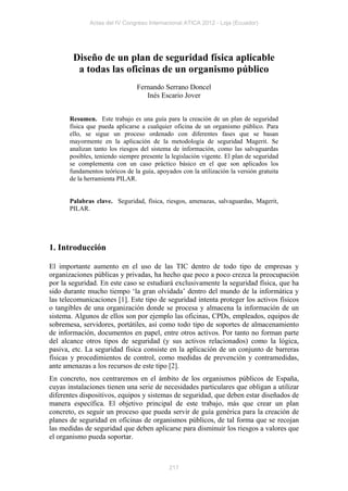 Actas del IV Congreso Internacional ATICA 2012 - Loja (Ecuador)




        Diseño de un plan de seguridad física aplicable
         a todas las oficinas de un organismo público
                                Fernando Serrano Doncel
                                   Inés Escario Jover


       Resumen. Este trabajo es una guía para la creación de un plan de seguridad
       física que pueda aplicarse a cualquier oficina de un organismo público. Para
       ello, se sigue un proceso ordenado con diferentes fases que se basan
       mayormente en la aplicación de la metodología de seguridad Magerit. Se
       analizan tanto los riesgos del sistema de información, como las salvaguardas
       posibles, teniendo siempre presente la legislación vigente. El plan de seguridad
       se complementa con un caso práctico básico en el que son aplicados los
       fundamentos teóricos de la guía, apoyados con la utilización la versión gratuita
       de la herramienta PILAR.


       Palabras clave. Seguridad, física, riesgos, amenazas, salvaguardas, Magerit,
       PILAR.




1. Introducción

El importante aumento en el uso de las TIC dentro de todo tipo de empresas y
organizaciones públicas y privadas, ha hecho que poco a poco crezca la preocupación
por la seguridad. En este caso se estudiará exclusivamente la seguridad física, que ha
sido durante mucho tiempo ‘la gran olvidada’ dentro del mundo de la informática y
las telecomunicaciones [1]. Este tipo de seguridad intenta proteger los activos físicos
o tangibles de una organización donde se procesa y almacena la información de un
sistema. Algunos de ellos son por ejemplo las oficinas, CPDs, empleados, equipos de
sobremesa, servidores, portátiles, así como todo tipo de soportes de almacenamiento
de información, documentos en papel, entre otros activos. Por tanto no forman parte
del alcance otros tipos de seguridad (y sus activos relacionados) como la lógica,
pasiva, etc. La seguridad física consiste en la aplicación de un conjunto de barreras
físicas y procedimientos de control, como medidas de prevención y contramedidas,
ante amenazas a los recursos de este tipo [2].
En concreto, nos centraremos en el ámbito de los organismos públicos de España,
cuyas instalaciones tienen una serie de necesidades particulares que obligan a utilizar
diferentes dispositivos, equipos y sistemas de seguridad, que deben estar diseñados de
manera específica. El objetivo principal de este trabajo, más que crear un plan
concreto, es seguir un proceso que pueda servir de guía genérica para la creación de
planes de seguridad en oficinas de organismos públicos, de tal forma que se recojan
las medidas de seguridad que deben aplicarse para disminuir los riesgos a valores que
el organismo pueda soportar.



                                             217
 