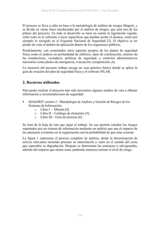 Actas del IV Congreso Internacional ATICA 2012 - Loja (Ecuador)




El proceso se lleva a cabo en base a la metodología de análisis de riesgos Magerit, y
se divide en varias fases encabezadas por el análisis de riesgos, que será uno de los
pilares del proyecto. En todo el desarrollo se tiene en cuenta la legislación vigente,
sobre todo en lo referente a leyes específicas que puedan acotar el alcance, como por
ejemplo lo recogido en el Esquema Nacional de Seguridad [3]. El objetivo es no
perder de vista el ámbito de aplicación dentro de los organismos públicos.
Paralelamente, son comentados otros aspectos propios de los planes de seguridad
física como el análisis en profundidad de edificios, tipos de construcción, entorno de
las instalaciones, vecindario, políticas de seguridad, y controles administrativos
necesarios como planes de emergencia, evacuación, recuperación, etc.
La memoria del presente trabajo recoge un caso práctico básico donde se aplica la
guía de creación del plan de seguridad física y el software PILAR.


2. Recursos utilizados
Para poder realizar el proyecto han sido necesarios algunos medios de cara a obtener
información y recomendaciones de seguridad:

   MAGERIT versión 2 - Metodología de Análisis y Gestión de Riesgos de los
    Sistemas de Información
         o Libro I – Método [4]
         o Libro II – Catálogo de elementos [5]
         o Libro III – Guía de técnicas [6]

Se trata de la hoja de ruta que sigue el trabajo. Su uso permite estudiar los riesgos
soportados por un sistema de información mediante un análisis que une el impacto de
las amenazas existentes en la organización con la probabilidad de que estas ocurran.
La figura 1 representa el proceso completo de análisis, desde la determinación de
activos relevantes teniendo presente su interrelación y valor en el sentido del coste
que supondría su degradación. Después se determinan las amenazas y salvaguardas,
además del impacto que tienen estas, pudiendo entonces estimar el nivel de riesgo.




                                          218
 