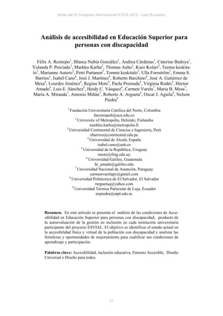 Actas del IV Congreso Internacional ATICA 2012 - Loja (Ecuador)




    Análisis de accesibilidad en Educación Superior para
                 personas con discapacidad

   Félix A. Restrepo1, Blanca Nubia González1, Andrea Cárdenas1, Caterine Bedoya1,
Yolanda P. Preciado1, Markku Karhu2, Thomas Aalto2, Karo Kolari2, Teemu keskita-
lo2, Marianne Autero2, Petri Partanen2, Tommi keskitalo2, Ulla Forsström2, Emma S.
  Barrios3, Isabel Cano4, José J. Martínez4, Roberto Barchino4, José A. Gutiérrez de
 Mesa4, Lourdes Jiménez4, Regina Motz5, Paola Premuda5, Virginia Rodés5, Héctor
  Amado6, Luis E. Sánchez6, Heidy C. Vásquez6, Carmen Varela7, Maria B. Mesa7,
Maria A. Miranda7, Antonio Miñán7, Roberto A. Argueta8, Oscar J. Aguila8, Nelson
                                        Piedra9
                   1
                     Fundación Universitaria Católica del Norte, Colombia
                                    farestrepob@ucn.edu.co
                         2
                           University of Metropolia, Helsinki, Finlandia
                                  markku.karhu@metropolia.fi
                   3
                     Universidad Continental de Ciencias e Ingeniería, Perú
                                  ebarrios@continental.edu.pe
                                4
                                  Universidad de Alcalá, España
                                       isabel.cano@uah.es
                            5
                              Universidad de la República, Uruguay
                                       rmotz@fing.edu.uy
                               6
                                 Universidad Galileo, Guatemala
                                     hr_amado@galileo.edu
                         7
                           Universidad Nacional de Asunción, Paraguay
                                  carmenvarelapy@gmail.com
                     8
                       Universidad Politécnica de El Salvador, El Salvador
                                     rarguetaq@yahoo.com
                       9
                         Universidad Técnica Particular de Loja, Ecuador
                                      nopiedra@utpl.edu.ec



      Resumen. En este artículo se presenta el análisis de las condiciones de Acce-
      sibilidad en Educación Superior para personas con discapacidad, producto de
      la autoevaluación de la gestión en inclusión en cada institución universitaria
      participante del proyecto ESVIAL. El objetivo es identificar el estado actual en
      la accesibilidad física y virtual de la población con discapacidad y analizar las
      fortalezas y oportunidades de mejoramiento para cualificar sus condiciones de
      aprendizaje y participación.

      Palabras clave: Accesibilidad, inclusión educativa, Entorno Accesible, Diseño
      Universal o Diseño para todos.




                                             21
 