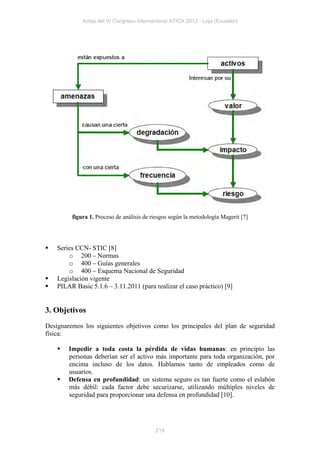 Actas del IV Congreso Internacional ATICA 2012 - Loja (Ecuador)




         figura 1. Proceso de análisis de riesgos según la metodología Magerit [7]




   Series CCN- STIC [8]
        o 200 – Normas
        o 400 – Guías generales
        o 400 – Esquema Nacional de Seguridad
   Legislación vigente
   PILAR Basic 5.1.6 – 3.11.2011 (para realizar el caso práctico) [9]


3. Objetivos
Designaremos los siguientes objetivos como los principales del plan de seguridad
física:

       Impedir a toda costa la pérdida de vidas humanas: en principio las
        personas deberían ser el activo más importante para toda organización, por
        encima incluso de los datos. Hablamos tanto de empleados como de
        usuarios.
       Defensa en profundidad: un sistema seguro es tan fuerte como el eslabón
        más débil: cada factor debe securizarse, utilizando múltiples niveles de
        seguridad para proporcionar una defensa en profundidad [10].




                                           219
 