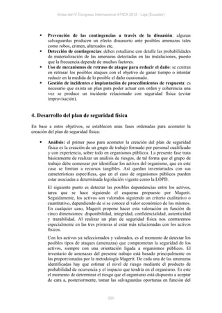Actas del IV Congreso Internacional ATICA 2012 - Loja (Ecuador)




       Prevención de las contingencias a través de la disuasión: algunas
        salvaguardas producen un efecto disuasorio ante posibles amenazas tales
        como robos, crimen, altercados etc.
       Detección de contingencias: deben estudiarse con detalle las probabilidades
        de materialización de las amenazas detectadas en las instalaciones, puesto
        que la frecuencia depende de muchos factores.
       Uso de mecanismos de retraso de ataque para reducir el daño: se centran
        en retrasar los posibles ataques con el objetivo de ganar tiempo o intentar
        reducir en la medida de lo posible el daño ocasionado.
       Gestión de incidentes e implantación de procedimientos de respuesta: es
        necesario que exista un plan para poder actuar con orden y coherencia una
        vez se produce un incidente relacionado con seguridad física (evitar
        improvisación).


4. Desarrollo del plan de seguridad física
En base a estos objetivos, se establecen unas fases ordenadas para acometer la
creación del plan de seguridad física:

       Análisis: el primer paso para acometer la creación del plan de seguridad
        física es la creación de un grupo de trabajo formado por personal cualificado
        y con experiencia, sobre todo en organismos públicos. La presente fase trata
        básicamente de realizar un análisis de riesgos, de tal forma que el grupo de
        trabajo debe comenzar por identificar los activos del organismo, que en este
        caso se limitan a recursos tangibles. Así quedan inventariados con sus
        características específicas, que en el caso de organismos públicos pueden
        estar asociadas a determinada legislación vigente como la LOPD.
        El siguiente punto es detectar las posibles dependencias entre los activos,
        tarea que se hace siguiendo el esquema propuesto por Magerit.
        Seguidamente, los activos son valorados siguiendo un criterio cualitativo o
        cuantitativo, dependiendo de si se conoce el valor económico de los mismos.
        En cualquier caso, Magerit propone hacer esta valoración en función de
        cinco dimensiones: disponibilidad, integridad, confidencialidad, autenticidad
        y trazabilidad. Al realizar un plan de seguridad física nos centraremos
        especialmente en las tres primeras al estar más relacionadas con los activos
        físicos.
        Con los activos ya seleccionados y valorados, es el momento de detectar los
        posibles tipos de ataques (amenazas) que comprometan la seguridad de los
        activos, siempre con una orientación ligada a organismos públicos. El
        inventario de amenazas del presente trabajo está basado principalmente en
        las proporcionadas por la metodología Magerit. De cada una de las amenazas
        identificadas hay que estimar el nivel de riesgo mediante el producto de
        probabilidad de ocurrencia y el impacto que tendría en el organismo. Es este
        el momento de determinar el riesgo que el organismo está dispuesto a aceptar
        de cara a, posteriormente, tomar las salvaguardas oportunas en función del


                                          220
 
