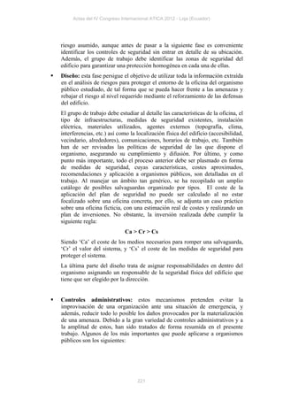 Actas del IV Congreso Internacional ATICA 2012 - Loja (Ecuador)




    riesgo asumido, aunque antes de pasar a la siguiente fase es conveniente
    identificar los controles de seguridad sin entrar en detalle de su ubicación.
    Además, el grupo de trabajo debe identificar las zonas de seguridad del
    edificio para garantizar una protección homogénea en cada una de ellas.
   Diseño: esta fase persigue el objetivo de utilizar toda la información extraída
    en el análisis de riesgos para proteger el entorno de la oficina del organismo
    público estudiado, de tal forma que se pueda hacer frente a las amenazas y
    rebajar el riesgo al nivel requerido mediante el reforzamiento de las defensas
    del edificio.
    El grupo de trabajo debe estudiar al detalle las características de la oficina, el
    tipo de infraestructuras, medidas de seguridad existentes, instalación
    eléctrica, materiales utilizados, agentes externos (topografía, clima,
    interferencias, etc.) así como la localización física del edificio (accesibilidad,
    vecindario, alrededores), comunicaciones, horarios de trabajo, etc. También
    han de ser revisadas las políticas de seguridad de las que dispone el
    organismo, asegurando su cumplimiento y difusión. Por último, y como
    punto más importante, todo el proceso anterior debe ser plasmado en forma
    de medidas de seguridad, cuyas características, costes aproximados,
    recomendaciones y aplicación a organismos públicos, son detalladas en el
    trabajo. Al manejar un ámbito tan genérico, se ha recopilado un amplio
    catálogo de posibles salvaguardas organizado por tipos. El coste de la
    aplicación del plan de seguridad no puede ser calculado al no estar
    focalizado sobre una oficina concreta, por ello, se adjunta un caso práctico
    sobre una oficina ficticia, con una estimación real de costes y realizando un
    plan de inversiones. No obstante, la inversión realizada debe cumplir la
    siguiente regla:
                                Ca > Cr > Cs
    Siendo ‘Ca’ el coste de los medios necesarios para romper una salvaguarda,
    ‘Cr’ el valor del sistema, y ‘Cs’ el coste de las medidas de seguridad para
    proteger el sistema.
    La última parte del diseño trata de asignar responsabilidades en dentro del
    organismo asignando un responsable de la seguridad física del edificio que
    tiene que ser elegido por la dirección.


   Controles administrativos: estos mecanismos pretenden evitar la
    improvisación de una organización ante una situación de emergencia, y
    además, reducir todo lo posible los daños provocados por la materialización
    de una amenaza. Debido a la gran variedad de controles administrativos y a
    la amplitud de estos, han sido tratados de forma resumida en el presente
    trabajo. Algunos de los más importantes que puede aplicarse a organismos
    públicos son los siguientes:




                                      221
 