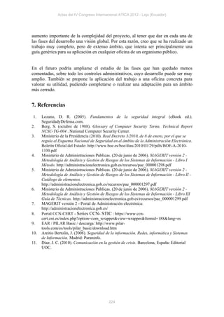 Actas del IV Congreso Internacional ATICA 2012 - Loja (Ecuador)




aumento importante de la complejidad del proyecto, al tener que dar en cada una de
las fases del desarrollo una visión global. Por esta razón, creo que se ha realizado un
trabajo muy completo, pero de extenso ámbito, que intenta ser principalmente una
guía genérica para su aplicación en cualquier oficina de un organismo público.


En el futuro podría ampliarse el estudio de las fases que han quedado menos
comentadas, sobre todo los controles administrativos, cuyo desarrollo puede ser muy
amplio. También se propone la aplicación del trabajo a una oficina concreta para
valorar su utilidad, pudiendo completarse o realizar una adaptación para un ámbito
más cerrado.


7. Referencias

1.    Lozano, D. R. (2005). Fundamentos de la seguridad integral (eBook ed.).
      SeguridadyDefensa.com.
2.    Berg, S. (octubre de 1988). Glossary of Computer Security Terms. Technical Report
      NCSC-TG-004 . National Computer Security Center.
3.    Ministerio de la Presidencia (2010). Real Decreto 3/2010, de 8 de enero, por el que se
      regula el Esquema Nacional de Seguridad en el ámbito de la Administración Electrónica.
      Boletín Oficial del Estado: http://www.boe.es/boe/dias/2010/01/29/pdfs/BOE-A-2010-
      1330.pdf
4.    Ministerio de Administraciones Públicas. (20 de junio de 2006). MAGERIT versión 2 -
      Metodología de Análisis y Gestión de Riesgos de los Sistemas de Información - Libro I
      Método. http://administracionelectronica.gob.es/recursos/pae_000001298.pdf
5.    Ministerio de Administraciones Públicas. (20 de junio de 2006). MAGERIT versión 2 -
      Metodología de Análisis y Gestión de Riesgos de los Sistemas de Información - Libro II -
      Catálogo de elementos.
      http://administracionelectronica.gob.es/recursos/pae_000001297.pdf
6.    Ministerio de Administraciones Públicas. (20 de junio de 2006). MAGERIT versión 2 -
      Metodología de Análisis y Gestión de Riesgos de los Sistemas de Información - Libro III
      Guía de Técnicas. http://administracionelectronica.gob.es/recursos/pae_000001299.pdf
7.    MAGERIT versión 2 - Portal de Administración electrónica:
      http://administracionelectronica.gob.es/
8.    Portal CCN-CERT - Series CCN- STIC : https://www.ccn-
      cert.cni.es/index.php?option=com_wrapper&view=wrapper&Itemid=188&lang=es
9.    EAR / PILAR Basic / descarga: http://www.pilar-
      tools.com/es/tools/pilar_basic/download.htm
10.   Areitio Bertolín, J. (2008). Seguridad de la información. Redes, informática y Sistemas
      de Información. Madrid: Paraninfo.
11.   Díaz, J. C. (2010). Comunicación en la gestión de crisis. Barcelona, España: Editorial
      UOC.




                                             224
 