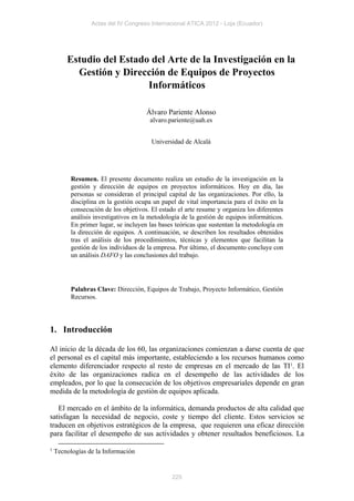 Actas del IV Congreso Internacional ATICA 2012 - Loja (Ecuador)




        Estudio del Estado del Arte de la Investigación en la
          Gestión y Dirección de Equipos de Proyectos
                          Informáticos

                                      Álvaro Pariente Alonso
                                       alvaro.pariente@uah.es


                                        Universidad de Alcalá




          Resumen. El presente documento realiza un estudio de la investigación en la
          gestión y dirección de equipos en proyectos informáticos. Hoy en día, las
          personas se consideran el principal capital de las organizaciones. Por ello, la
          disciplina en la gestión ocupa un papel de vital importancia para el éxito en la
          consecución de los objetivos. El estado el arte resume y organiza los diferentes
          análisis investigativos en la metodología de la gestión de equipos informáticos.
          En primer lugar, se incluyen las bases teóricas que sustentan la metodología en
          la dirección de equipos. A continuación, se describen los resultados obtenidos
          tras el análisis de los procedimientos, técnicas y elementos que facilitan la
          gestión de los individuos de la empresa. Por último, el documento concluye con
          un análisis DAFO y las conclusiones del trabajo.




          Palabras Clave: Dirección, Equipos de Trabajo, Proyecto Informático, Gestión
          Recursos.




1. Introducción

Al inicio de la década de los 60, las organizaciones comienzan a darse cuenta de que
el personal es el capital más importante, estableciendo a los recursos humanos como
elemento diferenciador respecto al resto de empresas en el mercado de las TI1. El
éxito de las organizaciones radica en el desempeño de las actividades de los
empleados, por lo que la consecución de los objetivos empresariales depende en gran
medida de la metodología de gestión de equipos aplicada.

   El mercado en el ámbito de la informática, demanda productos de alta calidad que
satisfagan la necesidad de negocio, coste y tiempo del cliente. Estos servicios se
traducen en objetivos estratégicos de la empresa, que requieren una eficaz dirección
para facilitar el desempeño de sus actividades y obtener resultados beneficiosos. La

1   Tecnologías de la Información


                                                225
 