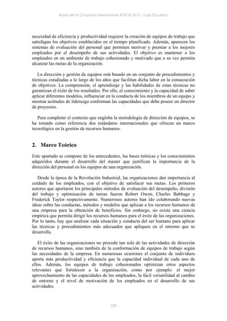Actas del IV Congreso Internacional ATICA 2012 - Loja (Ecuador)




necesidad de eficiencia y productividad requiere la creación de equipos de trabajo que
satisfagan los objetivos establecidos en el tiempo planificado. Además, aparecen los
sistemas de evaluación del personal que permiten motivar y premiar a los mejores
empleados por el desempeño de sus actividades. El objetivo es mantener a los
empleados en un ambiente de trabajo cohesionado y motivado que a su vez permita
alcanzar las metas de la organización.

   La dirección y gestión de equipos está basado en un conjunto de procedimientos y
técnicas estudiadas a lo largo de los años que facilitan dicha labor en la consecución
de objetivos. La comprensión, el aprendizaje y las habilidades de estas técnicas no
garantizan el éxito de los resultados. Por ello, el conocimiento y la capacidad de saber
aplicar diferentes modelos, influenciar en la conducta de los miembros de un equipo y
mostrar actitudes de liderazgo conforman las capacidades que debe poseer un director
de proyectos.

   Para completar el contexto que engloba la metodología de dirección de equipos, se
ha tomado como referencia dos estándares internacionales que ofrecen un marco
tecnológico en la gestión de recursos humanos.


2. Marco Teórico
Este apartado se compone de los antecedentes, las bases teóricas y los conocimientos
adquiridos durante el desarrollo del master que justifican la importancia de la
dirección del personal en los equipos de una organización.

   Desde la época de la Revolución Industrial, las organizaciones dan importancia al
cuidado de los empleados, con el objetivo de satisfacer sus metas. Los primeros
autores que aportaron los principales métodos de evaluación del desempeño, división
del trabajo y optimización de tareas fueron Robert Owen, Charles Babbage y
Frederick Taylor respectivamente. Numerosos autores han ido colaborando nuevas
ideas sobre las conductas, métodos y modelos que aplican a los recursos humanos de
una empresa para la obtención de beneficios. Sin embargo, no existe una ciencia
empírica que permita dirigir los recursos humanos para el éxito de las organizaciones.
Por lo tanto, hay que analizar cada situación y conducta del ser humano para aplicar
las técnicas y procedimientos más adecuados que apliquen en el entorno que se
desarrolla.

   El éxito de las organizaciones no procede tan solo de las actividades de dirección
de recursos humanos, sino también de la conformación de equipos de trabajo según
las necesidades de la empresa. En numerosas ocasiones el conjunto de individuos
aporta más productividad y eficiencia que la capacidad individual de cada uno de
ellos. Además, los equipos de trabajo cohesionados optimizan otros aspectos
relevantes que fortalecen a la organización, como por ejemplo: el mejor
aprovechamiento de las capacidades de los empleados, la fácil versatilidad al cambio
de entorno y el nivel de motivación de los empleados en el desarrollo de sus
actividades.



                                           226
 