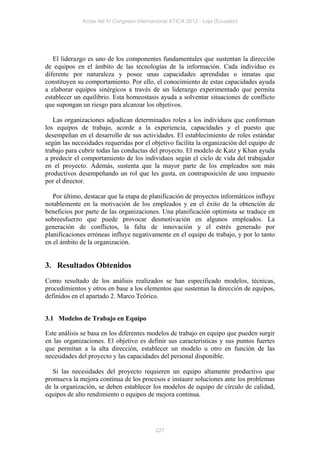 Actas del IV Congreso Internacional ATICA 2012 - Loja (Ecuador)




   El liderazgo es uno de los componentes fundamentales que sustentan la dirección
de equipos en el ámbito de las tecnologías de la información. Cada individuo es
diferente por naturaleza y posee unas capacidades aprendidas o innatas que
constituyen su comportamiento. Por ello, el conocimiento de estas capacidades ayuda
a elaborar equipos sinérgicos a través de un liderazgo experimentado que permita
establecer un equilibrio. Esta homeostasis ayuda a solventar situaciones de conflicto
que supongan un riesgo para alcanzar los objetivos.

   Las organizaciones adjudican determinados roles a los individuos que conforman
los equipos de trabajo, acorde a la experiencia, capacidades y el puesto que
desempeñan en el desarrollo de sus actividades. El establecimiento de roles estándar
según las necesidades requeridas por el objetivo facilita la organización del equipo de
trabajo para cubrir todas las conductas del proyecto. El modelo de Katz y Khan ayuda
a predecir el comportamiento de los individuos según el ciclo de vida del trabajador
en el proyecto. Además, sustenta que la mayor parte de los empleados son más
productivos desempeñando un rol que les gusta, en contraposición de uno impuesto
por el director.

   Por último, destacar que la etapa de planificación de proyectos informáticos influye
notablemente en la motivación de los empleados y en el éxito de la obtención de
beneficios por parte de las organizaciones. Una planificación optimista se traduce en
sobreesfuerzo que puede provocar desmotivación en algunos empleados. La
generación de conflictos, la falta de innovación y el estrés generado por
planificaciones erróneas influye negativamente en el equipo de trabajo, y por lo tanto
en el ámbito de la organización.


3. Resultados Obtenidos
Como resultado de los análisis realizados se han especificado modelos, técnicas,
procedimientos y otros en base a los elementos que sustentan la dirección de equipos,
definidos en el apartado 2. Marco Teórico.


3.1 Modelos de Trabajo en Equipo

Este análisis se basa en los diferentes modelos de trabajo en equipo que pueden surgir
en las organizaciones. El objetivo es definir sus características y sus puntos fuertes
que permitan a la alta dirección, establecer un modelo u otro en función de las
necesidades del proyecto y las capacidades del personal disponible.

   Si las necesidades del proyecto requieren un equipo altamente productivo que
promueva la mejora continua de los procesos e instaure soluciones ante los problemas
de la organización, se deben establecer los modelos de equipo de círculo de calidad,
equipos de alto rendimiento o equipos de mejora continua.




                                           227
 
