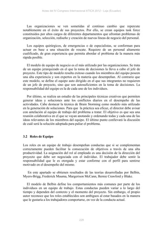 Actas del IV Congreso Internacional ATICA 2012 - Loja (Ecuador)




   Las organizaciones se ven sometidas al continuo cambio que repercute
notablemente en el éxito de sus proyectos. Por ello, se crean equipos task force
constituidos por altos cargos de diferentes departamentos que afrontan problemas de
organización, selección, rediseño y creación de nuevas líneas de negocio del personal.

   Los equipos quirúrgicos, de emergencias o de especialistas, se conforman para
actuar en base a una situación de rescate. Requiere de un personal altamente
cualificado, de gran experiencia que permita abordar el problema de la manera más
rápida posible.

   El modelo de equipo de negocio es el más utilizado por las organizaciones. Se trata
de un equipo jerarquizado en el que la toma de decisiones la lleva a cabo el jefe de
proyecto. Este tipo de modelo resulta exitoso cuando los miembros del equipo poseen
una alta experiencia y son expertos en la materia que desempeñan. Al contrario que
este modelo, se define el equipo auto dirigido en el que sus integrantes no requieren
de un jefe de proyecto, sino que son autosuficientes en la toma de decisiones. La
responsabilidad del equipo es la de cada uno de los individuos.

   Por último, se realiza un estudio de las principales técnicas creativas que permiten
generar ideas y soluciones ante los conflictos diarios en el desempeño de las
actividades. Cabe destacar la técnica de Brain Storming como modelo más utilizado
en la generación de soluciones. Para que la práctica sea eficaz, el director debe avisar
con antelación al equipo de trabajo del problema a tratar. El objetivo es que sea una
reunión colaborativa en el que se vayan anotando y ordenando todas y cada una de las
ideas relevantes de los miembros del equipo. El último punto conllevará la discusión
de cuál será la solución adoptada para paliar el problema.


3.2 Roles de Equipo

Los roles en un equipo de trabajo desempeñan conductas que si se complementan
correctamente pueden facilitar la consecución de objetivos a través de una alta
productividad. La asignación del rol al empleado es una decisión de la dirección del
proyecto que debe ser negociada con el individuo. El trabajador debe sentir la
responsabilidad que le es otorgada y estar conforme con el perfil para sentirse
motivado en el desempeño del mismo.

  En este apartado se obtienen resultados de las teorías desarrolladas por Belbin,
Myers-Brigg, Frederick Muuma, Margerison McCann, Bernie Crawford y Blake.

   El modelo de Belbin define los comportamientos más comunes por parte de los
individuos en un equipo de trabajo. Estas conductas pueden variar a lo largo del
tiempo y dependen del contexto y el momento del proyecto. Sin embargo, el propio
autor reconoce que los roles establecidos son ambiguos al estar basados en la manera
que le gustaría a los trabajadores comportarse, en vez de la conducta actual.




                                           228
 