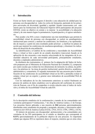 Actas del IV Congreso Internacional ATICA 2012 - Loja (Ecuador)




1    Introducción

Existe un fuerte interés por asegurar el derecho a una educación de calidad para las
personas con discapacidad en todos los ciclos de formación, partiendo de los princi-
pios universales de diversidad, igualdad y equidad. Siendo consecuentes con este
interés para las Instituciones de Educación Superior (IES) participantes del proyecto
ESVIAL existe un objetivo en común y es mejorar la accesibilidad a la educación
virtual y de esta manera lograr la permanencia, la participación y el egreso satisfacto-
rio.
   Para ayudar a las IES a crear e implementar una ruta metodológica que permita la
accesibilidad virtual de personas con discapacidad, se realizó un autodiagnóstico
institucional para conocer y analizar las condiciones, las fortalezas y las oportunida-
des de mejora y a partir de estos resultados poder priorizar y clarificar los planes de
acción que mejoren las condiciones de enseñanza-aprendizaje, y disminuir los indica-
dores de deserción de esta población.
     La identificación y el análisis de las condiciones y necesidades de Accesibilidad
física y virtual se hizo a partir de un estudio descriptivo transversal, basado en la
aplicación de dos encuestas a una muestra seleccionada de los integrantes de la co-
munidad educativa de cada universidad participante, principalmente estudiantes,
docentes y empleados administrativos.
   Se diseñaron dos instrumentos, el primero fue la adaptación del Índice de Inclu-
sión propuesto por el Ministerio de Educación Nacional de Colombia [1], compuesto
por cuatro escalas que evalúan las tres dimensiones de inclusión; la cultura, las políti-
cas y las prácticas en las áreas de gestión institucional: gestión directiva, académica,
administrativa y comunitaria. El segundo instrumento fue una encuesta para la identi-
ficación de las condiciones de accesibilidad virtual en las IES y pretendía evaluar el
campus virtual por un experto y generar unos indicadores de accesibilidad Web de
cada IES.
   Con los indicadores de los dos instrumentos anteriores se realizó finalmente un
proceso de análisis de datos estadístico con la aplicación del coeficiente de correla-
ción de Pearson, con el fin de comprobar si existía relación entre el índice de inclu-
sión y el índice de Accesibilidad Virtual de cada IES.


2    Contenido del informe

En la descripción estadística de la conformación y tamaño de las comunidades uni-
versitarias participaron 9 instituciones, 7 de ellas de América Latina y 2 de Europa.
Las encuestas fueron aplicadas a una muestra de 844 personas aproximadamente,
distribuidas entre estudiantes de pregrado y postgrado, docentes y funcionarios admi-
nistrativos de 6 IES de América Latina (UGAL, UNA, UCCI, UTPL, UPES, y UCN).
    El número de personas con discapacidad pertenecientes a las comunidades uni-
versitarias de las IES participantes en el estudio se identifica que corresponde al
0.11% aproximadamente de la población objetivo de este proyecto. Es importante
señalar que algunas IES no reportaron datos al respecto, mientras que en otras clara-



                                            22
 
