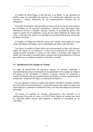 Actas del IV Congreso Internacional ATICA 2012 - Loja (Ecuador)




   El modelo de Myers-Brigg va más allá que el de Belbin, ya que identifica los
perfiles según las necesidades del proyecto. Los cuestionarios empleados son más
concretos y ofrecen indicadores de los comportamientos deseados por los
trabajadores.

   El modelo de Frederick Muuma define los roles en base al ciclo de vida común de
las actividades de los proyectos informáticos: comienzo tarea, generación ideas,
elaboración solución y resultado. Además, establece la necesidad de aplicar roles
según los gustos de los empleados, ya que de esta forma trabajaran de manera más
eficaz y motivada. Este aspecto es el utilizado en la conformación de roles del modelo
de Bernie Crawford.

   El modelo de Margerison McCann aporta otro enfoque relacionando las tareas
críticas del objetivo del equipo, con las capacidades que aporta cada individuo.

   Por último, el modelo de Blake define una malla gerencial en base a dos factores:
interés del equipo en ser productivo e interés por el personal del colectivo. Este
enfoque permite trascender y conocer en qué estado se encuentra cada equipo de
trabajo. De esta manera, se pueden aplicar cualquier tipo de procedimientos o técnicas
que conlleven a un ambiente productivo, motivado y confiado.


3.3 Planificación de los Equipos de Trabajo

La etapa de planificación de proyectos requiere de personal cualificado y
experimentado que posea conocimiento de las capacidades de los equipos de trabajo y
del alcance de las actividades. El objetivo es aportar técnicas de estimación y
modelos de planificación que permitan asignar actividades y recursos, garantizando el
compromiso, mitigación de riesgos y consecución de objetivos.

   En este apartado se realiza un análisis del modelo COCOMO, orientado al ámbito
de la dirección de recursos humanos. La principal características radica en aportar una
forma empírica y ajustada de estimación en base a las líneas de código de un proyecto
informático.

   Por último, se registran los modelos representativos más utilizados en la
planificación: Diagrama de Gannt y de PERT. Estos ofrecen un estándar que todos
los individuos deben conocer para organizar y planificar el desempeño de sus
actividades.




                                           229
 