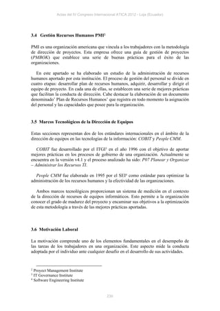 Actas del IV Congreso Internacional ATICA 2012 - Loja (Ecuador)




3.4 Gestión Recursos Humanos PMI2

PMI es una organización americana que vincula a los trabajadores con la metodología
de dirección de proyectos. Esta empresa ofrece una guía de gestión de proyectos
(PMBOK) que establece una serie de buenas prácticas para el éxito de las
organizaciones.

   En este apartado se ha elaborado un estudio de la administración de recursos
humanos aportado por esta institución. El proceso de gestión del personal se divide en
cuatro etapas: desarrollar plan de recursos humanos, adquirir, desarrollar y dirigir el
equipo de proyecto. En cada una de ellas, se establecen una serie de mejores prácticas
que facilitan la conducta de dirección. Cabe destacar la elaboración de un documento
denominado’ Plan de Recursos Humanos’ que registra en todo momento la asignación
del personal y las capacidades que posee para la organización.


3.5 Marcos Tecnológicos de la Dirección de Equipos

Estas secciones representan dos de los estándares internacionales en el ámbito de la
dirección de equipos en las tecnologías de la información: COBIT y People CMM.

   COBIT fue desarrollado por el ITGI3 en el año 1996 con el objetivo de aportar
mejores prácticas en los procesos de gobierno de una organización. Actualmente se
encuentra en la versión v4.1 y el proceso analizado ha sido: P07 Planear y Organizar
– Administrar los Recursos TI.

  People CMM fue elaborado en 1995 por el SEI4 como estándar para optimizar la
administración de los recursos humanos y la efectividad de las organizaciones.

   Ambos marcos tecnológicos proporcionan un sistema de medición en el contexto
de la dirección de recursos de equipos informáticos. Esto permite a la organización
conocer el grado de madurez del proyecto y encaminar sus objetivos a la optimización
de esta metodología a través de las mejores prácticas aportadas.



3.6 Motivación Laboral

La motivación comprende uno de los elementos fundamentales en el desempeño de
las tareas de los trabajadores en una organización. Este aspecto mide la conducta
adoptada por el individuo ante cualquier desafío en el desarrollo de sus actividades.


2 Proyect Management Institute
3 IT Governance Institute
4 Software Engineering Institute




                                            230
 