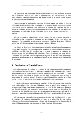 Actas del IV Congreso Internacional ATICA 2012 - Loja (Ecuador)




   Por naturaleza, los empleados deben sentirse motivados, dar sentido a las tareas
que desempeñan, sentirse útiles para la organización y ver recompensado su buen
hacer. Por ello, las empresas apuestan por la motivación de su mayor capital a través
de diferentes técnicas y modelos.

   En este apartado se analizan las encuestas de clima laboral que miden el nivel de
motivación y satisfacción de los empleados en la empresa. Estos resultados permiten
escuchar de manera anónima a los individuos y mejorar los procesos que así lo
requieran. Además, se tienen presentes cuatro factores psicológicos que suelen ser
comunes en la motivación de los empleados: estrés, acoso laboral, agotamiento y el
burnout.

   Además, se analizan las diferentes teorías establecidas que permiten optimizar la
motivación de los empleados, a través de sus necesidades y de las expectativas que
persiguen. Estos modelos se dividen en contenido (Maslow, Herzberg, Clelland,
McGregor, Adelfer) y proceso (Vroom, Locke, Adams, Skinner).

   Por último, se describe el sistema de evaluación del desempeño que lleva a cabo el
mentor y el empleado. Este punto es de vital importancia ya que ambos se reúnen para
establecer los objetivos del próximo año y premiar o castigar la conducta del
desempeño de las actividades del trabajador. Cabe mencionar que una objetiva
evaluación del empleado junto con el establecimiento de los objetivos orientados a
resultados, permiten motivar al trabajador y beneficiarse a la empresa en el desarrollo
de sus tareas.


4. Conclusiones y Trabajo Futuro
La dirección y gestión de equipos en el ámbito de las TI es una metodología evidente
y necesaria que permite obtener el máximo beneficio de las organizaciones a través
del desempeño en un entorno motivado de las actividades de sus empleados. El estado
del arte de esta disciplina se sustenta de una serie de elementos que facilitan la
consecución de objetivos a través de su correcta administración. Por ello, se definen
teorías y prácticas que ayudan al director a gestionar sus recursos humanos.

   El establecimiento de los equipos de trabajo y de los diferentes roles según las
capacidades del personal y las necesidades del proyecto, son de gran importancia en
la administración de los recursos humanos para el éxito de los proyectos. No existe
una fórmula empírica que establezca una solución global para esta disciplina. Sin
embargo, se han definido numerosas teorías y procedimientos que dependiendo de la
situación y necesidad permiten el logro de los objetivos y la satisfacción del personal.

   Además, existen marcos internacionales de referencia que permiten medir el nivel
de madurez de nuestra organización en base a la dirección de los equipos
informáticos. Estos estándares aportan valiosas prácticas de mejora en el desarrollo de
las actividades de gestión que optimizan la situación actual del proyecto.




                                           231
 