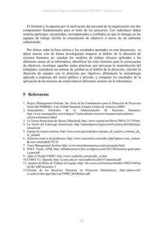 Actas del IV Congreso Internacional ATICA 2012 - Loja (Ecuador)




   El fomento y la apuesta por la motivación del personal de la organización son dos
componentes fundamentales para el éxito de los proyectos. Los individuos deben
sentirse partícipes, reconocidos, recompensados y confiados en que la sinergia en los
equipos de trabajo facilita la consecución de objetivos a través de un ambiente
cohesionado.

   Por último sobre la base teórica y los resultados aportados en este documento, se
abren nuevas vías de futura investigación respecto al ámbito de la dirección de
recursos humanos en: estudiar los modelos de trabajo eficaces aplicados a las
diferentes ramas de la informática, identificar los roles mínimos para la consecución
de objetivos, investigar aquellas malas prácticas que provocan la insatisfacción del
trabajador, considerar las normas de calidad en el ámbito de la dirección, vincular la
dirección de equipos con la dirección por objetivos, diferenciar la metodología
aplicada a empresas del sector público y privado, y comparar los resultados de la
aplicación de las técnicas de creatividad en diferentes sectores de la informática.


5 Referencias

1. Project Management Institute, Inc. Guía de los Fundamentos para la Dirección de Proyectos
   (Guía Del PMBOK). 4 ed. Global Standard, Estados Unidos de América (2008)
2. Antecedentes     Generales     de     la   Administración       de     Recursos   Humanos,
   http://www.monografias.com/trabajos17/antecedentes-recursos-humanos/antecedentes-
   recursos-humanos.shtml
3. La Teoría Situacional de Hersey Blanchard, http://www.eumed.net/libros/2007a/231/79.htm
4. La Teoría del Liderazgo Situacional, http://manuelgross.bligoo.com/la-teoria-del-liderazgo-
   situacional
5. Equipo de mejora ontinua, http://issuu.com/ogcinmp/docs/equipos_de_mejora_continua_de_
   la_calidad
6. Solución creativa de problemas, http://www.neuronilla.com/index.php?option=com_content
   &view=article&id=97/70
7. Team Management System, http://www.tmsinlatinamerica.com/conceptsls.html
8. PERT, Gantt, CPM, http://alfredocarneiro.files.wordpress.com/2011/09/tecnicas-gantt-pert-
   y-cpm.pdf
9. ¿Qué es People CMM?, http://www.yanbello.com/people_es.htm
10.COBIT 4.1, Spanish, http://cs.uns.edu.ar/~ece/auditoria/cobiT4.1spanish.pdf
11. Analisis de Roles de Trabajo en Equipo, http://tdx.cesca.cat/bitstream/handle/10803/5449/ja
   rg1de1.pdf?sequence=1
12.Gestión de los Recursos Humanos en Proyectos Informáticos, http://alarcos.inf-
   cr.uclm.es/doc/pgsi/doc/esp/T9900_MAMolina.pdf




                                             232
 