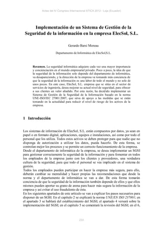 Actas del IV Congreso Internacional ATICA 2012 - Loja (Ecuador)




     Implementación de un Sistema de Gestión de la
 Seguridad de la información en la empresa ElecSol, S.L.

                                    Gerardo Barsi Moreau

                          Departamento de Informática de ElecSol,S.L.



       Resumen. La seguridad informática adquiere cada vez una mayor importancia
       y concienciación en el mundo empresarial privado. Poco a poco, la idea de que
       la seguridad de la información solo depende del departamento de informática,
       va desapareciendo, y la dirección de la empresa va tomando más conciencia de
       que la seguridad de la información es una labor de todo el mundo y no solo de
       unos pocos. En este caso, ElecSol, S.L. empresa que se sitúa en el sector de
       servicios de ingeniería, desea mejorar su actual nivel de seguridad, para ofrecer
       a sus clientes un valor añadido. Por esta razón, ha decid ido implementar un
       Sistema de Gestión de la Seguridad de la Información basado en la norma
       UNE-ISO/IEC 27001:2007, que sirva de apoyo a las medidas que se están
       tomando en la actualidad para reducir el nivel de riesgo de los activos de la
       empresa.



1 Introducción


Los sistemas de información de ElecSol, S.L. están compuestos por datos, ya sean en
papel o en formato digital, aplicaciones, equipos e instalaciones, así como por todo el
personal que los utiliza. Todos estos activos se deben proteger para que nadie que no
disponga de autorización a utilizar los datos, pueda hacerlo. De esta forma, se
controlan mejor los procesos y se permite un correcto funcionamiento de la empresa.
Desde el departamento de informática de la empresa, se desea implementar un SGSI
para gestionar correctamente la seguridad de la información y para fomentar en todos
los empleados de la empresa junto con los clientes y proveedores, una verdadera
cultura de la seguridad, para que todo el personal se vea implicado en el sistema de
gestión.
Todos los empleados pueden participar en hacer la empresa más segura, para ello,
deberán cambiar su mentalidad y hacer propias las recomendaciones que desde la
norma y el departamento de informática se van a dar. De esta forma tomarán
conciencia de que la seguridad de la información también depende de ellos y que ellos
mismos pueden aportar su grano de arena para hacer más segura la información de la
empresa y así evitar el uso fraudulento de ésta.
En los siguientes apartados de este artículo se van a explicar los pasos necesarios para
disponer de un SGSI. En el capítulo 2 se explicará la norma UNE/EN ISO 237001; en
el apartado 3 se hablará del establecimiento del SGSI; el apartado 4 versará sobre la
implementación del SGSI; en el capítulo 5 se comentará la revisión del SGSI; en el 6,



                                             233
 