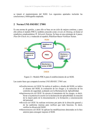 Actas del IV Congreso Internacional ATICA 2012 - Loja (Ecuador)



se tratará el mantenimiento del SGSI. Los siguientes apartados incluirán las
conclusiones y bibliografía empleada.


2 Norma UNE-ISO/IEC 27001

Es una norma de gestión, y para ello se basa en un ciclo de mejora continua, y para
ello utiliza el modelo PDCA, también conocido como círculo de Deming, en honor al
estadístico estadounidense W. Edwards Deming. Se basa en una estrategia de 4 pasos:
Plan-Do-Check-Act, o traducido al español, Planificar-Hacer-Verificar-Actuar.




             Figura 2.1. Modelo PDCA para el establecimiento de un SGSI.

Las cuatro fases que comparta la norma UNE-ISO/IEC 27001 son:

        Establecimiento del SGSI. Se realiza el análisis y diseño del SGSI, se indica
            el alcance del SGSI, la evaluación de los riesgos y la selección de los
            controles de seguridad, acabando con la Declaración de Aplicabilidad.
        Implementación del SGSI. Se ejecuta el tratamiento de los riesgos, es decir,
            llevar a la práctica lo escrito en la declaración de aplicabilidad, la creación
            de la mayor parte de la documentación y la formación y concienciación
            del personal.
        Revisión del SGSI. Se realizan revisiones por parte de la dirección general y
            de las auditorías internas para verificar que todo funciona. Es decir,
            verifica la eficacia del SGSI.
        Mantenimiento del SGSI. Se aplican las modificaciones detectadas en la fase
            anterior para conseguir mejorar el SGSI.




                                           234
 