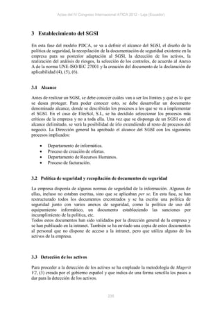 Actas del IV Congreso Internacional ATICA 2012 - Loja (Ecuador)




3 Establecimiento del SGSI

En esta fase del modelo PDCA, se va a definir el alcance del SGSI, el diseño de la
política de seguridad, la recopilación de la documentación de seguridad existente en la
empresa para su posterior adaptación al SGSI, la detección de los activos, la
realización del análisis de riesgos, la selección de los controles, de acuerdo al Anexo
A de la norma UNE-ISO/IEC 27001 y la creación del documento de la declaración de
aplicabilidad (4), (5), (6).


3.1 Alcance

Antes de realizar un SGSI, se debe conocer cuáles van a ser los límites y qué es lo que
se desea proteger. Para poder conocer esto, se debe desarrollar un documento
denominado alcance, donde se describirán los procesos a los que se va a implementar
el SGSI. En el caso de ElecSol, S.L, se ha decidido seleccionar los procesos más
críticos de la empresa y no a toda ella. Una vez que se disponga de un SGSI con el
alcance delimitado, se verá la posibilidad de irlo extendiendo al resto de procesos del
negocio. La Dirección general ha aprobado el alcance del SGSI con los siguientes
procesos implicados:

       Departamento de informática.
       Proceso de creación de ofertas.
       Departamento de Recursos Humanos.
       Proceso de facturación.


3.2 Política de seguridad y recopilación de documentos de seguridad

La empresa disponía de algunas normas de seguridad de la información. Algunas de
ellas, incluso no estaban escritas, sino que se aplicaban per se. En esta fase, se han
restructurado todos los documentos encontrados y se ha escrito una política de
seguridad junto con varios anexos de seguridad, como la política de uso del
equipamiento informático, un documento estableciendo las sanciones por
incumplimiento de la política, etc.
Todos estos documentos han sido validados por la dirección general de la empresa y
se han publicado en la intranet. También se ha enviado una copia de estos documentos
al personal que no dispone de acceso a la intranet, pero que utiliza alguno de los
activos de la empresa.



3.3 Detección de los activos

Para proceder a la detección de los activos se ha empleado la metodología de Magerit
V2, (3) creada por el gobierno español y que indica de una forma sencilla los pasos a
dar para la detección de los activos.


                                           235
 