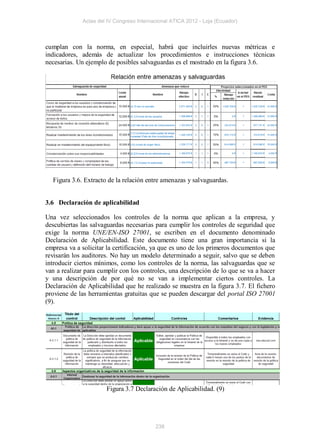 Actas del IV Congreso Internacional ATICA 2012 - Loja (Ecuador)



cumplan con la norma, en especial, habrá que incluirles nuevas métricas e
indicadores, además de actualizar los procedimientos e instrucciones técnicas
necesarias. Un ejemplo de posibles salvaguardas es el mostrado en la figura 3.6.




  Figura 3.6. Extracto de la relación entre amenazas y salvaguardas.


3.6 Declaración de aplicabilidad

Una vez seleccionados los controles de la norma que aplican a la empresa, y
descubiertas las salvaguardas necesarias para cumplir los controles de seguridad que
exige la norma UNE/EN-ISO 27001, se escriben en el documento denominado
Declaración de Aplicabilidad. Este documento tiene una gran importancia si la
empresa va a solicitar la certificación, ya que es uno de los primeros documentos que
revisarán los auditores. No hay un modelo determinado a seguir, salvo que se deben
introducir ciertos mínimos, como los controles de la norma, las salvaguardas que se
van a realizar para cumplir con los controles, una descripción de lo que se va a hacer
y una descripción de por qué no se van a implementar ciertos controles. La
Declaración de Aplicabilidad que he realizado se muestra en la figura 3.7. El fichero
proviene de las herramientas gratuitas que se pueden descargar del portal ISO 27001
(9).




                      Figura 3.7 Declaración de Aplicabilidad. (9)




                                          238
 