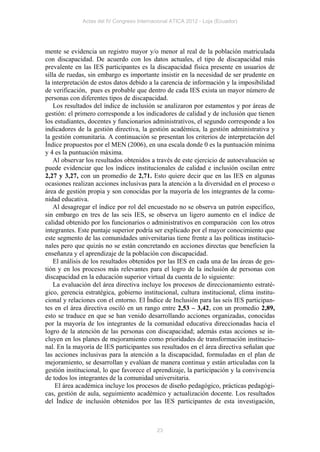 Actas del IV Congreso Internacional ATICA 2012 - Loja (Ecuador)




mente se evidencia un registro mayor y/o menor al real de la población matriculada
con discapacidad. De acuerdo con los datos actuales, el tipo de discapacidad más
prevalente en las IES participantes es la discapacidad física presente en usuarios de
silla de ruedas, sin embargo es importante insistir en la necesidad de ser prudente en
la interpretación de estos datos debido a la carencia de información y la imposibilidad
de verificación, pues es probable que dentro de cada IES exista un mayor número de
personas con diferentes tipos de discapacidad.
    Los resultados del índice de inclusión se analizaron por estamentos y por áreas de
gestión: el primero corresponde a los indicadores de calidad y de inclusión que tienen
los estudiantes, docentes y funcionarios administrativos, el segundo corresponde a los
indicadores de la gestión directiva, la gestión académica, la gestión administrativa y
la gestión comunitaria. A continuación se presentan los criterios de interpretación del
Índice propuestos por el MEN (2006), en una escala donde 0 es la puntuación mínima
y 4 es la puntuación máxima.
    Al observar los resultados obtenidos a través de este ejercicio de autoevaluación se
puede evidenciar que los índices institucionales de calidad e inclusión oscilan entre
2,27 y 3,27, con un promedio de 2,71. Esto quiere decir que en las IES en algunas
ocasiones realizan acciones inclusivas para la atención a la diversidad en el proceso o
área de gestión propia y son conocidas por la mayoría de los integrantes de la comu-
nidad educativa.
    Al desagregar el índice por rol del encuestado no se observa un patrón específico,
sin embargo en tres de las seis IES, se observa un ligero aumento en el índice de
calidad obtenido por los funcionarios o administrativos en comparación con los otros
integrantes. Este puntaje superior podría ser explicado por el mayor conocimiento que
este segmento de las comunidades universitarias tiene frente a las políticas institucio-
nales pero que quizás no se están concretando en acciones directas que beneficien la
enseñanza y el aprendizaje de la población con discapacidad.
    El análisis de los resultados obtenidos por las IES en cada una de las áreas de ges-
tión y en los procesos más relevantes para el logro de la inclusión de personas con
discapacidad en la educación superior virtual da cuenta de lo siguiente:
    La evaluación del área directiva incluye los procesos de direccionamiento estraté-
gico, gerencia estratégica, gobierno institucional, cultura institucional, clima institu-
cional y relaciones con el entorno. El Índice de Inclusión para las seis IES participan-
tes en el área directiva osciló en un rango entre 2,53 – 3,42, con un promedio 2,89,
esto se traduce en que se han venido desarrollando acciones organizadas, conocidas
por la mayoría de los integrantes de la comunidad educativa direccionadas hacia el
logro de la atención de las personas con discapacidad; además estas acciones se in-
cluyen en los planes de mejoramiento como prioridades de transformación institucio-
nal. En la mayoría de IES participantes sus resultados en el área directiva señalan que
las acciones inclusivas para la atención a la discapacidad, formuladas en el plan de
mejoramiento, se desarrollan y evalúan de manera continua y están articuladas con la
gestión institucional, lo que favorece el aprendizaje, la participación y la convivencia
de todos los integrantes de la comunidad universitaria.
    El área académica incluye los procesos de diseño pedagógico, prácticas pedagógi-
cas, gestión de aula, seguimiento académico y actualización docente. Los resultados
del Índice de inclusión obtenidos por las IES participantes de esta investigación,



                                            23
 