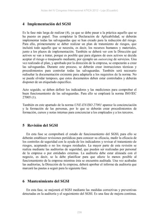 Actas del IV Congreso Internacional ATICA 2012 - Loja (Ecuador)




4 Implementación del SGSI

Es la fase más larga de realizar (4), ya que se debe pasar a la práctica aquello que se
ha puesto en papel. Tras completar la Declaración de Aplicabilidad, se deberán
implementar todas las salvaguardas que se han creado para la reducción del riesgo.
Para ello, primeramente se deber realizar un plan de tratamiento de riesgos, que
incluirá todo aquello que se necesita, es decir, los recursos humanos y materiales,
junto a los plazos de implementación. También se deberá ver con la Dirección qué
activos se van a tratar, porque es posible que para algunos de esos activos se decida
aceptar el riesgo o traspasarlo mediante, por ejemplo un outsorcing de servicios. Una
vez realizado el plan, y aprobado por la dirección de la empresa, se empezarán a crear
las salvaguardas. Durante este proceso, se deberán crear instrucciones técnicas y
procedimientos para controlar todas las salvaguardas. También será necesario
rediseñar la documentación existente para adaptarla a los requisitos de la norma. No
se puede olvidar tampoco, que estos documentos deben estar controlados y deberán
disponer de un etiquetado específico.

Acto seguido, se deben definir los indicadores y las mediciones para comprobar el
buen funcionamiento de las salvaguardas. Para ello se empleará la norma ISO/IEC
27005 (1).

También en este apartado de la norma UNE-EN/ISO 27001 aparece la concienciación
y la formación de las personas, por lo que se deberán crear procedimientos de
formación, cursos y notas internas para concienciar a los empleados y a los terceros.


5 Revisión del SGSI

   En esta fase se comprobará el estado de funcionamiento del SGSI, para ello se
deberán establecer revisiones periódicas para conocer su eficacia, medir la eficacia de
los controles de seguridad con la ayuda de los indicadores y revisar el tratamiento de
riesgos, aceptando o no los riesgos residuales. La mayor parte de esta revisión se
realiza mediante las auditorías de seguridad, que pueden ser realizadas por personal
de la empresa o por entidades externas. La auditoría debe estar alineada con el
negocio, es decir, se la debe planificar para que afecte lo menos posible al
funcionamiento de la empresa mientras ésta se encuentra auditada. Una vez acabadas
las auditorías, la Dirección de la empresa, deberá aprobar el informe da auditoría que
marcará las pautas a seguir para la siguiente fase.


6 Mantenimiento del SGSI

   En esta fase, se mejorará el SGSI mediante las medidas correctivas y preventivas
detectadas en la auditoría y el seguimiento del SGSI. Es una fase de mejora continua.




                                           239
 