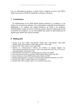 Actas del IV Congreso Internacional ATICA 2012 - Loja (Ecuador)



Una vez instauradas las mejoras, se podrá volver a empezar un nuevo ciclo PDCA
donde, poco a poco el SGSI irá mejorando en eficacia y eficiencia.


7 Conclusiones

   El establecimiento de un SGSI reporta grandes beneficios a la empresa y a sus
clientes. Es una forma de mantener viva y gestionada la seguridad de la información,
adaptándola a los cambios que puedan producirse en cuanto a las amenazas,
vulnerabilidades, cambio de activos y líneas de negocio. Busca la implicación de todo
el personal de la empresa y es un valor añadido que puede ser aprovechado por la
empresa para obtener más cuota de mercado.


8 Bibliografía

1. Normas de la serie 27000: UNE-ISO/IEC 207001 :2007, UNE-ISO/IEC 27002 :2009,
   ISO/IEC 27003 :2010, ISO/IEC 27004 :2009, ISO/IEC 27005 :2008.
2. Normas UNE 71501-3:2001 y UNE 71504:2008.
3. Ministro de Administraciones Públicas del Gobierno de España, Magerit V2.
   (http://administracionelectronica.gob.es/?_nfpb=true&_pageLabel=PAE_PG_CTT_Area_D
   escargas&langPae=es&iniciativa=184)
4. Inteco (Instituto Nacional de TI). Implantación de un SGSI en la empresa.
5. Atsec Information Security Corporation, ISMS Implementation Guide, año 2007.
6. Kumar Puthuseeri, Vinod, ISMS Implenentation Guide, año 2006
7. Bastidas, Henry Eduardo. Conceptos y principios de la seguridad informática, Nov 2010
8. Portal de ISO 27001 en español. (http://www.iso27000.es).
9. Portal de ISO 27001 en inglés. (http://www.iso27001security.com).




                                           240
 