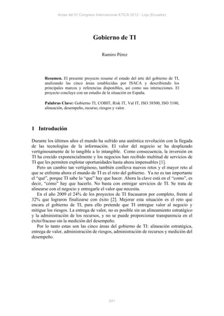 Actas del IV Congreso Internacional ATICA 2012 - Loja (Ecuador)




                                  Gobierno de TI

                                       Ramiro Pérez




       Resumen. El presente proyecto resume el estado del arte del gobierno de TI,
       analizando las cinco áreas establecidas por ISACA y describiendo los
       principales marcos y referencias disponibles, así como sus interacciones. El
       proyecto concluye con un estudio de la situación en España.

       Palabras Clave: Gobierno TI, COBIT, Risk IT, Val IT, ISO 38500, ISO 3100,
       alineación, desempeño, recurso, riesgos y valor.




1 Introdución

Durante los últimos años el mundo ha sufrido una auténtica revolución con la llegada
de las tecnologías de la información. El valor del negocio se ha desplazado
vertiginosamente de lo tangible a lo intangible. Como consecuencia, la inversión en
TI ha crecido exponencialmente y los negocios han recibido multitud de servicios de
TI que les permiten explotar oportunidades hasta ahora impensables [1].
   Pero un cambio tan vertiginoso, también conlleva nuevos retos y el mayor reto al
que se enfrenta ahora el mundo de TI es el reto del gobierno. Ya no es tan importante
el “qué”, porque TI sabe lo “que” hay que hacer. Ahora la clave está en el “como”, es
decir, “cómo” hay que hacerlo. No basta con entregar servicios de TI. Se trata de
alinearse con el negocio y entregarle el valor que necesita.
   En el año 2009 el 24% de los proyectos de TI fracasaron por completo, frente al
32% que lograron finalizarse con éxito [2]. Mejorar esta situación es el reto que
encara el gobierno de TI, para ello pretende que TI entregue valor al negocio y
mitigue los riesgos. La entrega de valor, no es posible sin un alineamiento estratégico
y la administración de los recursos, y no se puede proporcionar transparencia en el
éxito/fracaso sin la medición del desempeño.
   Por lo tanto estas son las cinco áreas del gobierno de TI: alineación estratégica,
entrega de valor, administración de riesgos, administración de recursos y medición del
desempeño.




                                           241
 