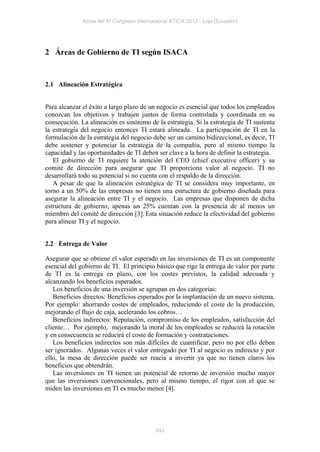 Actas del IV Congreso Internacional ATICA 2012 - Loja (Ecuador)




2 Áreas de Gobierno de TI según ISACA


2.1 Alineación Estratégica


Para alcanzar el éxito a largo plazo de un negocio es esencial que todos los empleados
conozcan los objetivos y trabajen juntos de forma controlada y coordinada en su
consecución. La alineación es sinónimo de la estrategia. Si la estrategia de TI sustenta
la estrategia del negocio entonces TI estará alineada. La participación de TI en la
formulación de la estrategia del negocio debe ser un camino bidireccional, es decir, TI
debe sostener y potenciar la estrategia de la compañía, pero al mismo tiempo la
capacidad y las oportunidades de TI deben ser clave a la hora de definir la estrategia.
   El gobierno de TI requiere la atención del CEO (chief executive officer) y su
comité de dirección para asegurar que TI proporciona valor al negocio. TI no
desarrollará todo su potencial si no cuenta con el respaldo de la dirección.
   A pesar de que la alineación estratégica de TI se considera muy importante, en
torno a un 50% de las empresas no tienen una estructura de gobierno diseñada para
asegurar la alineación entre TI y el negocio. Las empresas que disponen de dicha
estructura de gobierno, apenas un 25% cuentan con la presencia de al menos un
miembro del comité de dirección [3]. Esta situación reduce la efectividad del gobierno
para alinear TI y el negocio.


2.2 Entrega de Valor

Asegurar que se obtiene el valor esperado en las inversiones de TI es un componente
esencial del gobierno de TI. El principio básico que rige la entrega de valor por parte
de TI es la entrega en plazo, con los costes previstos, la calidad adecuada y
alcanzando los beneficios esperados.
   Los beneficios de una inversión se agrupan en dos categorías:
   Beneficios directos: Beneficios esperados por la implantación de un nuevo sistema.
Por ejemplo: ahorrando costes de empleados, reduciendo el coste de la producción,
mejorando el flujo de caja, acelerando los cobros…
   Beneficios indirectos: Reputación, compromiso de los empleados, satisfacción del
cliente… Por ejemplo, mejorando la moral de los empleados se reducirá la rotación
y en consecuencia se reducirá el coste de formación y contrataciones.
   Los beneficios indirectos son más difíciles de cuantificar, pero no por ello deben
ser ignorados. Algunas veces el valor entregado por TI al negocio es indirecto y por
ello, la mesa de dirección puede ser reacia a invertir ya que no tienen claros los
beneficios que obtendrán.
   Las inversiones en TI tienen un potencial de retorno de inversión mucho mayor
que las inversiones convencionales, pero al mismo tiempo, el rigor con el que se
miden las inversiones en TI es mucho menor [4].




                                           242
 