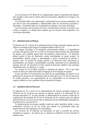 Actas del IV Congreso Internacional ATICA 2012 - Loja (Ecuador)




   Las inversiones en TI deben de ser categorizadas según la naturaleza del negocio,
esto ayudará a tener mayor control sobre las inversiones, identificar los riesgos y las
prioridades.
   En el portfolio debe estar estructurado, conteniendo las inversiones aprobadas y las
que aún no han sido aprobadas y diferenciando entre las inversiones necesarias y
opcionales. El portfolio debe ser considerado en conjunto y de forma individual.
   Las inversiones conviven unas con otras y las decisiones correctas se tomarán si se
evalúa el conjunto y el detalle para asegurar que los recursos están asignados a las
inversiones adecuadas.



2.3 Administración de Riesgos

El gobierno de TI, a través de la administración de riesgos pretende asegurar que los
objetivos estratégicos del negocio no peligren debido a fallos en TI.
   Los riesgos asociados a TI aumentan continuamente debido a la dependencia
creciente del negocio sobre TI. Un fallo en TI puede suponer perder una oportunidad
de mejora, pero también puede tener devastadoras consecuencias. La dirección
deberá asumir el reto de determinar cuanta incertidumbre se puede aceptar. La
incertidumbre implica riesgos y oportunidades y posee el potencial de destruir o
generar valor. La gestión de riesgos permite a la dirección tratar eficazmente la
incertidumbre, sus riesgos y oportunidades asociados, mejorando así la capacidad de
generar valor [5]. Se maximiza el valor cuando la dirección establece una estrategia
equilibrada entre los objetivos y riesgos.
   Los riesgos de TI se deben expresar en términos de negocio. Por lo que debe
existir un marco de traducción desde el lenguaje de TI al lenguaje de negocio.
   Existe una falta de involucración por parte de los responsables de negocio en la
definición de riesgos de TI. Solamente están involucrados en el 37% de los casos [6].
El comité ejecutivo, con representación de los responsables de los procesos de
negocio, debería revisar y aprobar el plan de gestión de riesgos.


2.4 Administración de Recursos

El gobierno de TI, a través de la administración de recursos pretende asegurar la
eficiencia de los servicios que necesita el negocio, gracias a la utilización de los
recursos adecuados [7]. Así por ejemplo, la administración de recursos velará por la
cualificación del personal de TI, por la formación de los usuarios para una óptima
utilización de los servicios de TI o por la utilización de las metodologías adecuadas en
la gestión de los servicios de TI.
   La administración de recursos también velará por saber identificar dónde y cómo
externalizar servicios de TI, de forma que puedan ser gestionados para que
proporcionen el valor esperado a un coste óptimo.
   Los servicios de TI deberían ser priorizados en base a acuerdos de servicio
orientados al negocio, de manera que se obtenga la calidad de servicio deseada al
mínimo coste.



                                           243
 