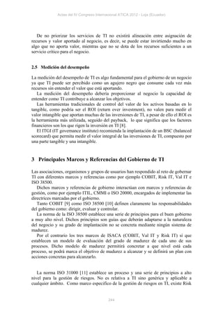 Actas del IV Congreso Internacional ATICA 2012 - Loja (Ecuador)




   De no priorizar los servicios de TI no existirá alineación entre asignación de
recursos y valor aportado al negocio, es decir, se puede estar invirtiendo mucho en
algo que no aporta valor, mientras que no se dota de los recursos suficientes a un
servicio crítico para el negocio.


2.5 Medición del desempeño

La medición del desempeño de TI es algo fundamental para el gobierno de un negocio
ya que TI puede ser percibido como un agujero negro que consume cada vez más
recursos sin entender el valor que está aportando.
   La medición del desempeño debería proporcionar al negocio la capacidad de
entender como TI contribuye a alcanzar los objetivos.
   Las herramientas tradicionales de control del valor de los activos basadas en lo
tangible, como podría ser el ROI (return over investment), no valen para medir el
valor intangible que aportan muchas de las inversiones de TI, a pesar de ello el ROI es
la herramienta más utilizada, seguido del payback, lo que significa que los factores
financieros son los que rigen la inversión en TI [8].
   El ITGI (IT governance institute) recomienda la implantación de un BSC (balanced
scorecard) que permita medir el valor integral de las inversiones de TI, compuesto por
una parte tangible y una intangible.


3 Principales Marcos y Referencias del Gobierno de TI

Las asociaciones, organismos y grupos de usuarios han respondido al reto de gobernar
TI con diferentes marcos y referencias como por ejemplo COBIT, Risk IT, Val IT e
ISO 38500.
   Dichos marcos y referencias de gobierno interactúan con marcos y referencias de
gestión, como por ejemplo ITIL, CMMI o ISO 20000, encargados de implementar las
directrices marcadas por el gobierno.
   Tanto COBIT [9] como ISO 38500 [10] definen claramente las responsabilidades
del gobierno como: dirigir, evaluar y controlar.
   La norma de la ISO 38500 establece una serie de principios para el buen gobierno
a muy alto nivel. Dichos principios son guías que deberán adaptarse a la naturaleza
del negocio y su grado de implantación no se concreta mediante ningún sistema de
madurez.
   Por el contrario los tres marcos de ISACA (COBIT, Val IT y Risk IT) sí que
establecen un modelo de evaluación del grado de madurez de cada uno de sus
procesos. Dicho modelo de madurez permitirá concretar a que nivel está cada
proceso, se podrá marca el objetivo de madurez a alcanzar y se definirá un plan con
acciones concretas para alcanzarlo.


   La norma ISO 31000 [11] establece un proceso y una serie de principios a alto
nivel para la gestión de riesgos. No es relativa a TI sino genérica y aplicable a
cualquier ámbito. Como marco especifico de la gestión de riesgos en TI, existe Risk


                                           244
 
