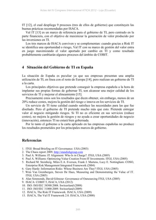 Actas del IV Congreso Internacional ATICA 2012 - Loja (Ecuador)




IT [12], el cual despliega 9 procesos (tres de ellos de gobierno) que constituyen las
buenas prácticas recomendadas por ISACA.
   Val IT [13] es un marco de referencia para el gobierno de TI, pero centrado en la
parte financiera, con el objetivo de maximizar la generación de valor producido por
las inversiones en TI.
   Los tres marcos de ISACA conviven y se complementan: cuando gracias a Risk IT
se identifica una oportunidad o riesgo, Val IT con su marco de gestión del valor entra
en juego maximizando el valor aportado por cambio en TI y como resultado
probablemente cambiarán algunos procesos del ámbito de COBIT.


4 Situación del Gobierno de TI en España

La situación de España es peculiar ya que sus empresas presentan una amplia
utilización de TI, en línea con el resto de Europa [14], pero realizan un gobierno de TI
a la carta.
   Los principales objetivos que pretende conseguir la empresa española a la hora de
implantar sus propias formas de gobernar TI, son alcanzar una mejor calidad de los
servicios de TI y mejorar el alineamiento [15].
   Precisamente estos son los resultados que dicen obtener, sin embargo, menos de un
20% reduce costes, mejora la gestión del riesgo e innova en los servicios de TI.
   Un servicio de TI tiene calidad cuando satisface las necesidades para las que fue
diseñado. Pero el gobierno de TI pretende mucho más que esto. Pretende entregar
valor al negocio mitigando riesgos. Si TI no es eficiente en sus servicios (reduce
costes), no mejora la gestión de riesgos y no ayuda a crear oportunidades de negocio
(innovación), entonces TI no estará bien gobernada.
   Por lo tanto el gobierno a la carta aplicado en las empresas españolas no produce
los resultados prometidos por los principales marcos de gobierno.


Referencias

1. ITGI: Broad Briefing on IT Governance. USA (2003)
2. The Chaos report 2009. http://standishgroup.com
3. Paul A. Williams: IT Alignment: Who Is in Charge?. ITGI, USA (2005)
4. Paul A. Williams: Optimizing Value Creation From IT Investments. ITGI, USA (2005)
5. Richard M. Steinberg, Miles E.A. Everson, Frank J. Martens, Lucy E. Nottingham: COSO,
   Enterprise Risk Management Integrated Framework (2004)
6. Gary Hardy: Information Risks: Whose Business Are They? ITGI, USA (2005)
7. Wim Van Grembergen, Steven De Haes, Measuring and Demonstrating the Value of IT.
   ITGI, USA (2005)
8. Alan Simmonds, David Gilmour: Governance of Outsourcing ITGI, USA (2005)
9. ISACA: COBIT 5, ISACA, USA (2012)
10. ISO: ISO/IEC 38500:2008. Switzerland (2008)
11. ISO: ISO/IEC 31000:2009. Switzerland (2009)
12. ISACA, The Risk IT Framework. ISACA, USA (2009)
13. ISACA, The Val IT Framework 2.0. ISACA, USA (2008)



                                           245
 