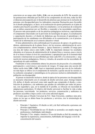 Actas del IV Congreso Internacional ATICA 2012 - Loja (Ecuador)




estuvieron en un rango entre 2,24 y 3,36, con un promedio de 2,71. De acuerdo con
las puntuaciones obtenidas por las IES en los componentes de esta área, todas las IES
evidencian preocupación por el desarrollo de prácticas que promuevan la inclusión de
personas con discapacidad pero los indicadores muestran fluctuación poco favorable
en el diseño pedagógico, es decir, en la realización de ajustes pertinentes en el plan de
estudios para hacerlo accesible a todos los estudiantes y en las prácticas de evaluación
que se deben caracterizar por ser flexibles y responder a las necesidades específicas.
El proceso más preocupante es de las prácticas pedagógicas inclusivas, especialmente
el componente relacionado con la provisión de tecnologías de apoyo, la actualización
y capacitación docente y el diseño de didácticas que favorezcan el aprendizaje y la
participación de los estudiantes con dificultades en la comunicación y en el procesa-
miento de la información en el contexto educativo virtual.
   El área administrativa está conformada por los procesos de apoyo a la gestión aca-
démica, administración de la planta física y de los recursos, administración de servi-
cios complementarios, talento humano y apoyo financiero y contable. El rango para
esa área del índice estuvo entre 2,16 y 3,34. Es importante destacar los resultados
obtenidos en el proceso de administración de la planta física y recursos, pues a través
de él se busca evaluar el nivel de conocimiento y apropiación que de la normatividad
nacional e internacional en accesibilidad que tiene cada IES y la consecución y asig-
nación de recursos pedagógicos, físicos y virtuales, de acuerdo con las necesidades de
aprendizaje de cada estudiante.
   Finalmente el área comunitaria abarca los procesos de proyección a la comunidad,
participación y convivencia y prevención de riesgos. El rango para esta sección del
índice oscila entre 2,04 y 3,05. Aquí es importante precisar que uno de los indicado-
res más bajos se obtuvo en el componente de inclusión y quizás una de las razones es
la confusión conceptual y metodológica en los procesos inclusivos delimitándolo a la
población con discapacidad.
   Al pensar en desarrollo inclusivo, desde la óptica de las personas con discapacidad,
es necesario relacionarlo con el concepto de diseño universal, pues Astorga Gatjens
[2], define el diseño universal como todo aquello que comprende el diseño y cons-
trucción de productos y de ambientes que puedan ser utilizados por todas las perso-
nas, con seguridad y que, en la medida de lo posible, se ofrezcan sin necesidad de
adaptaciones particulares. El objetivo del diseño universal es facilitar la vida a todas
las personas, convirtiendo los productos, servicios, comunicación y ambientes en
productos accesibles a bajos costos o sin costo adicional alguno.
   El Centro para el Diseño Universal de N.C. State University, establece siete prin-
cipios en los que se deben basar los productos y servicios, con la terminología de
diseño universal:

    -    Principio 1 Equitativo: El diseño es útil y de fácil utilización a personas con
         diversas capacidades.
    -    Principio 2 Flexibilidad de uso: El diseño se acomoda a un amplio rango de
         preferencias y habilidades individuales.
    -    Principio 3 Uso simple e intuitivo: El uso del diseño es fácil de entender, sin
         importar la experiencia, conocimientos, habilidades del lenguaje o nivel de
         concentración del usuario.



                                            24
 
