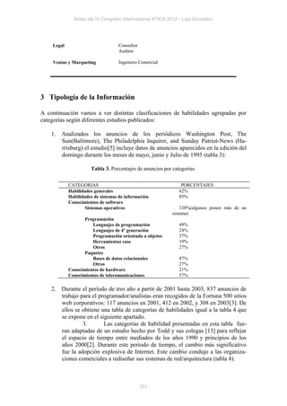 Actas del IV Congreso Internacional ATICA 2012 - Loja (Ecuador)




    Legal                          Consultor
                                   Auditor

    Ventas y Marqueting            Ingeniero Comercial




3 Tipología de la Información

A continuación vamos a ver distintas clasificaciones de habilidades agrupadas por
categorías según diferentes estudios publicados:

    1. Analizados los anuncios de los periódicos Washington Post, The
       Sun(Baltimore), The Philadelphia Inquirer, and Sunday Patriot-News (Ha-
       rrisburg) el estudio[5] incluye datos de anuncios aparecidos en la edición del
       domingo durante los meses de mayo, junio y Julio de 1995 (tabla 3):

                      Tabla 3. Porcentajes de anuncios por categorías.


            CATEGORIAS                                         PORCENTAJES
            Habilidades generales                             62%
            Habilidades de sistemas de información            85%
            Conocimientos de software
                   Sistemas operativos                         120%(algunos ponen más de un
                                                           sistema)
                   Programación
                      Lenguajes de programación               49%
                      Lenguajes de 4º generación              24%
                      Programación orientada a objetos        37%
                      Herramientas case                       19%
                      Otros                                   27%
                   Paquetes
                      Bases de datos relacionales             87%
                      Otros                                   27%
            Conocimientos de hardware                         21%
            Conocimientos de telecomunicaciones               57%

    2. Durante el período de tres año a partir de 2001 hasta 2003, 837 anuncios de
       trabajo para el programador/analistas eran recogidos de la Fortuna 500 sitios
       web corporativos: 117 anuncios en 2001, 412 en 2002, y 308 en 2003[3]. De
       ellos se obtiene una tabla de categorías de habilidades igual a la tabla 4 que
       se expone en el siguiente apartado.
                3.       Las categorías de habilidad presentadas en esta tabla fue-
       ran adaptadas de un estudio hecho por Todd y sus colegas [13] para reflejar
       el espacio de tiempo entre mediados de los años 1990 y principios de los
       años 2000[2]. Durante este período de tiempo, el cambio más significativo
       fue la adopción explosiva de Internet. Este cambio condujo a las organiza-
       ciones comerciales a rediseñar sus sistemas de red/arquitectura (tabla 4).



                                               251
 